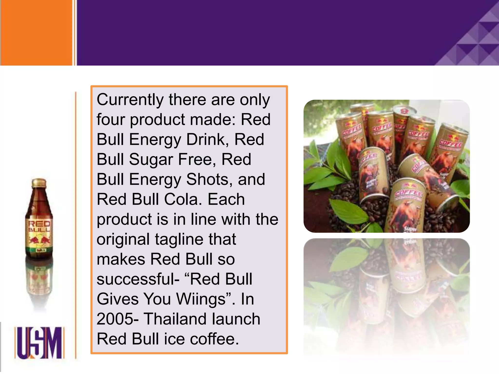 Currently there are only
four product made: Red
Bull Energy Drink, Red
Bull Sugar Free, Red
Bull Energy Shots, and
Red Bull Cola. Each
product is in line with the
original tagline that
makes Red Bull so
successful- “Red Bull
Gives You Wiings”. In
2005- Thailand launch
Red Bull ice coffee.
 
