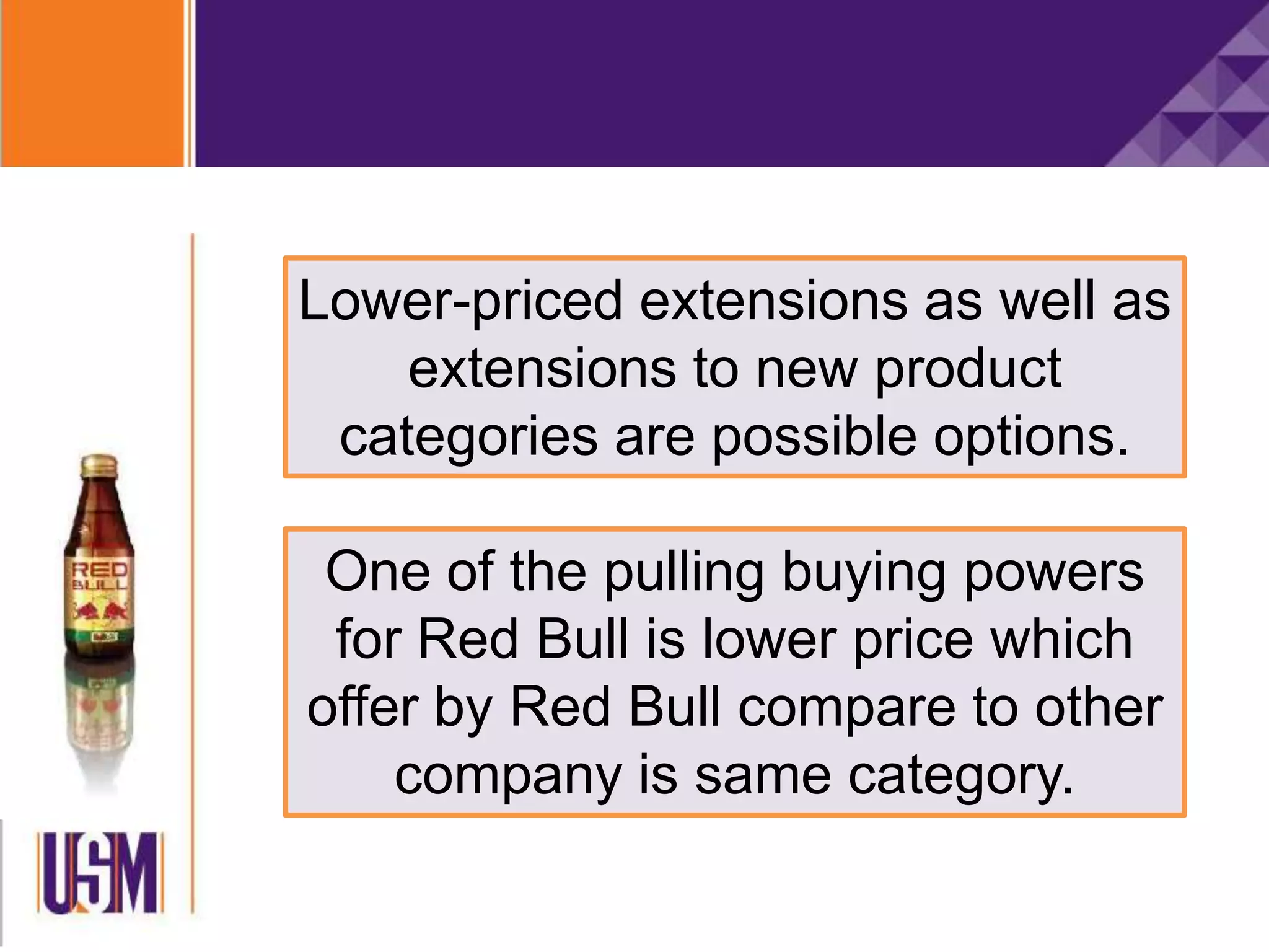 Lower-priced extensions as well as
extensions to new product
categories are possible options.
One of the pulling buying powers
for Red Bull is lower price which
offer by Red Bull compare to other
company is same category.
 