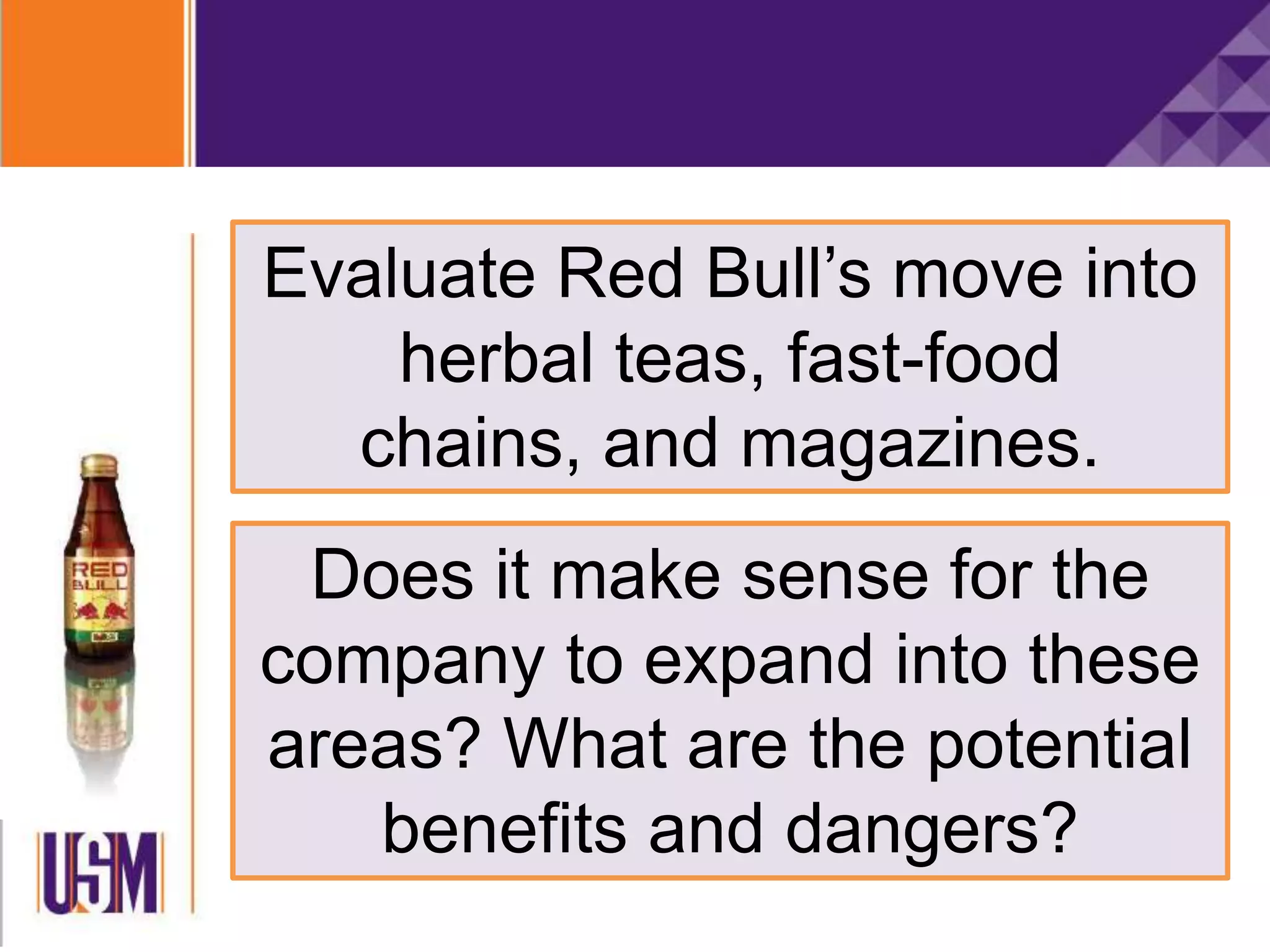 Evaluate Red Bull’s move into
herbal teas, fast-food
chains, and magazines.
Does it make sense for the
company to expand into these
areas? What are the potential
benefits and dangers?
 