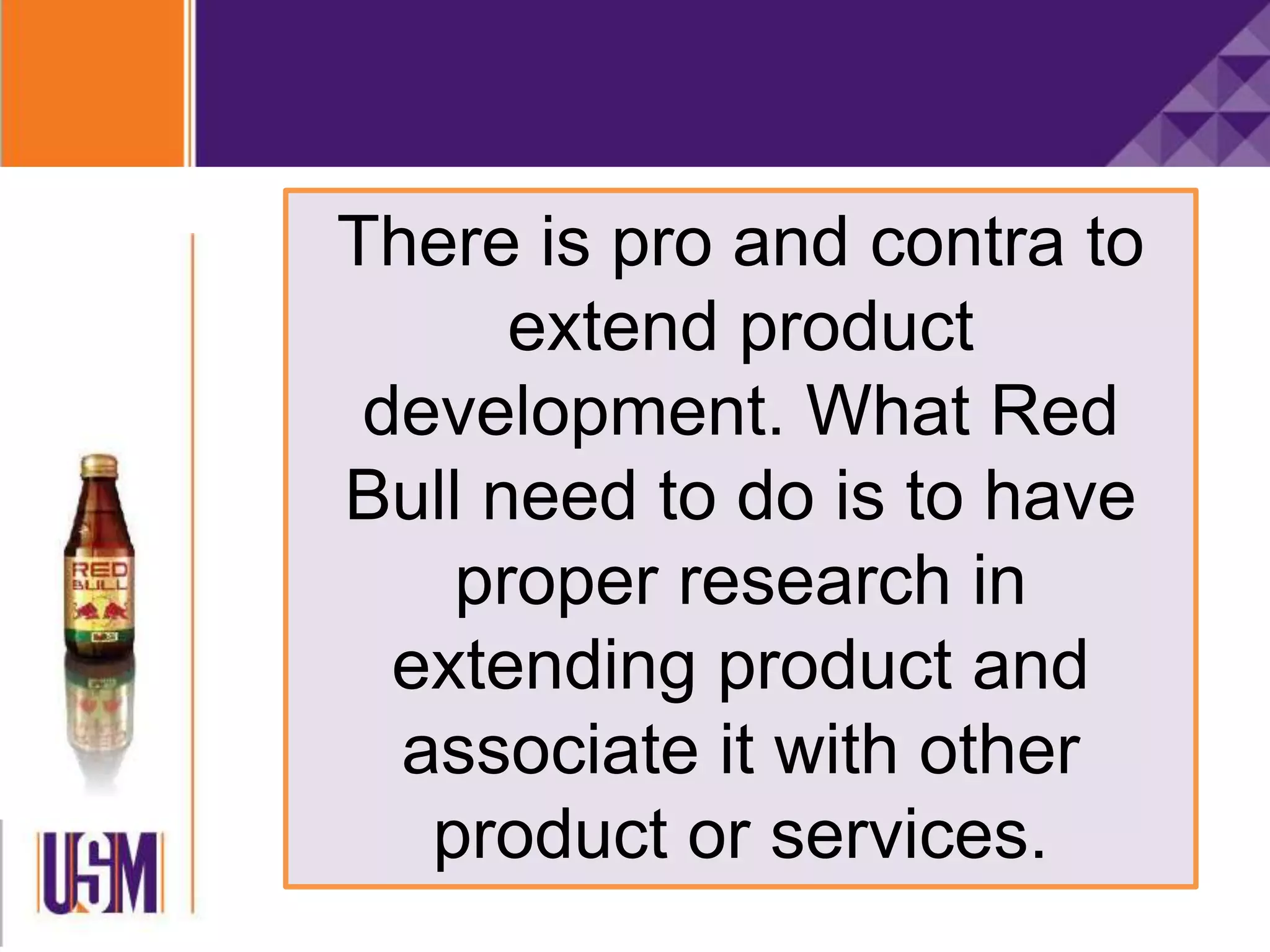 There is pro and contra to
extend product
development. What Red
Bull need to do is to have
proper research in
extending product and
associate it with other
product or services.
 