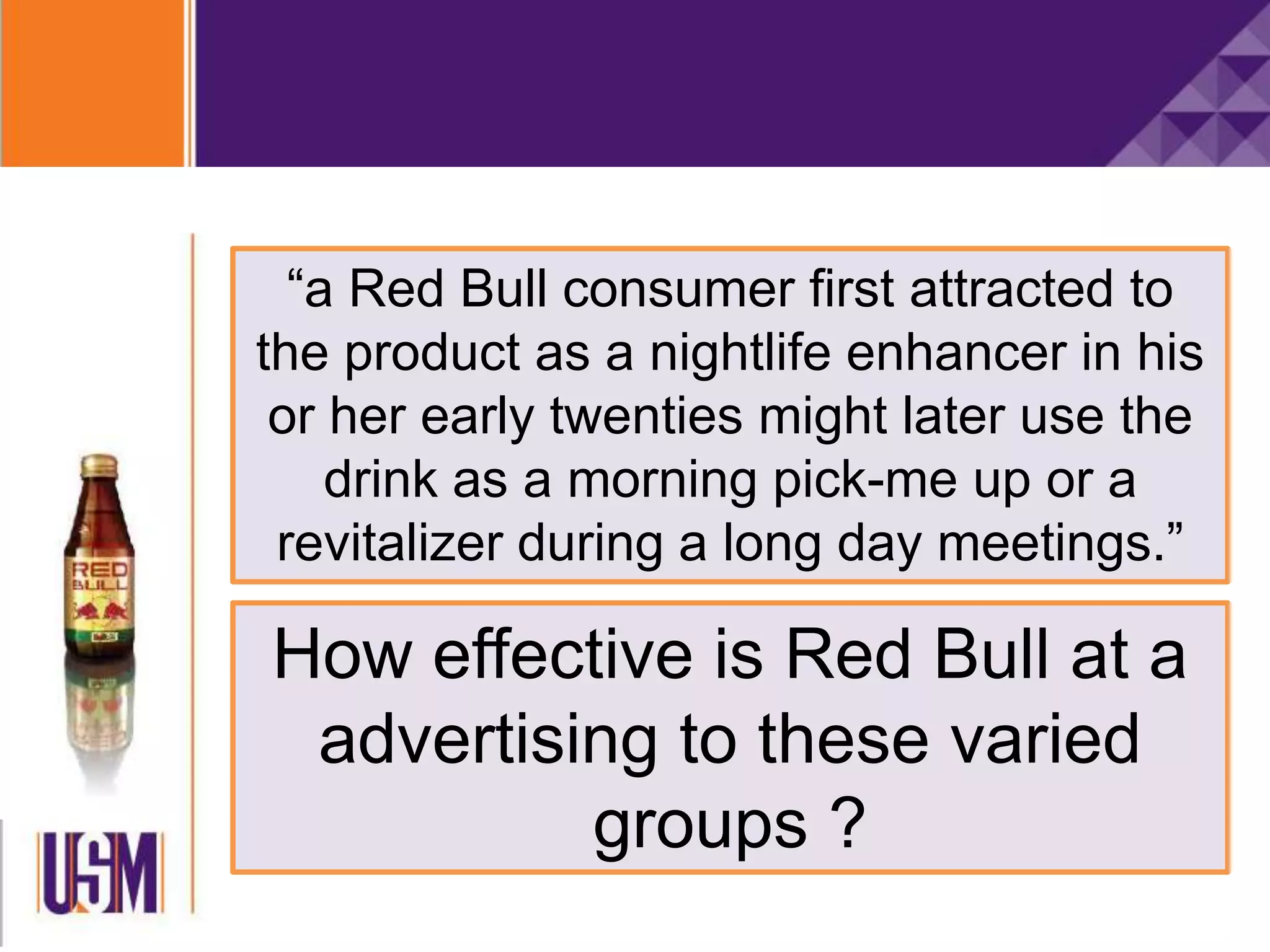 “a Red Bull consumer first attracted to
the product as a nightlife enhancer in his
or her early twenties might later use the
drink as a morning pick-me up or a
revitalizer during a long day meetings.”
How effective is Red Bull at a
advertising to these varied
groups ?
 