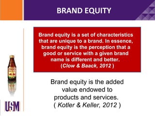 BRAND EQUITY

Brand equity is a set of characteristics
that are unique to a brand. In essence,
 brand equity is the perception that a
  good or service with a given brand
     name is different and better.
          (Clow & Baack, 2012 )


     Brand equity is the added
         value endowed to
      products and services.
      ( Kotler & Keller, 2012 )
 