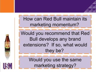 How can Red Bull maintain its
   marketing momentum?
Would you recommend that Red
    Bull develops any brand
 extensions? If so, what would
           they be?
   Would you use the same
    marketing strategy?
 
