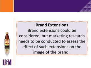 Brand Extensions
     Brand extensions could be
considered, but marketing research
needs to be conducted to assess the
  effect of such extensions on the
        image of the brand.
 
