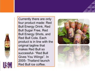 Currently there are only
four product made: Red
Bull Energy Drink, Red
Bull Sugar Free, Red
Bull Energy Shots, and
Red Bull Cola. Each
product is in line with the
original tagline that
makes Red Bull so
successful- “Red Bull
Gives You Wiings”. In
2005- Thailand launch
Red Bull ice coffee.
 