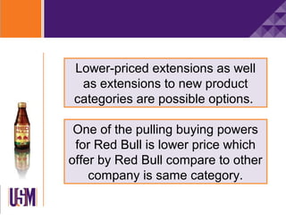 Lower-priced extensions as well
 as extensions to new product
categories are possible options.

 One of the pulling buying powers
 for Red Bull is lower price which
offer by Red Bull compare to other
    company is same category.
 