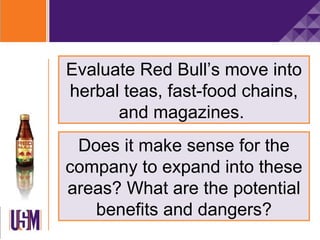 Evaluate Red Bull’s move into
herbal teas, fast-food chains,
      and magazines.
 Does it make sense for the
company to expand into these
areas? What are the potential
   benefits and dangers?
 