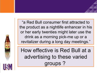 “a Red Bull consumer first attracted to
the product as a nightlife enhancer in his
 or her early twenties might later use the
    drink as a morning pick-me up or a
 revitalizer during a long day meetings.”

How effective is Red Bull at a
 advertising to these varied
          groups ?
 