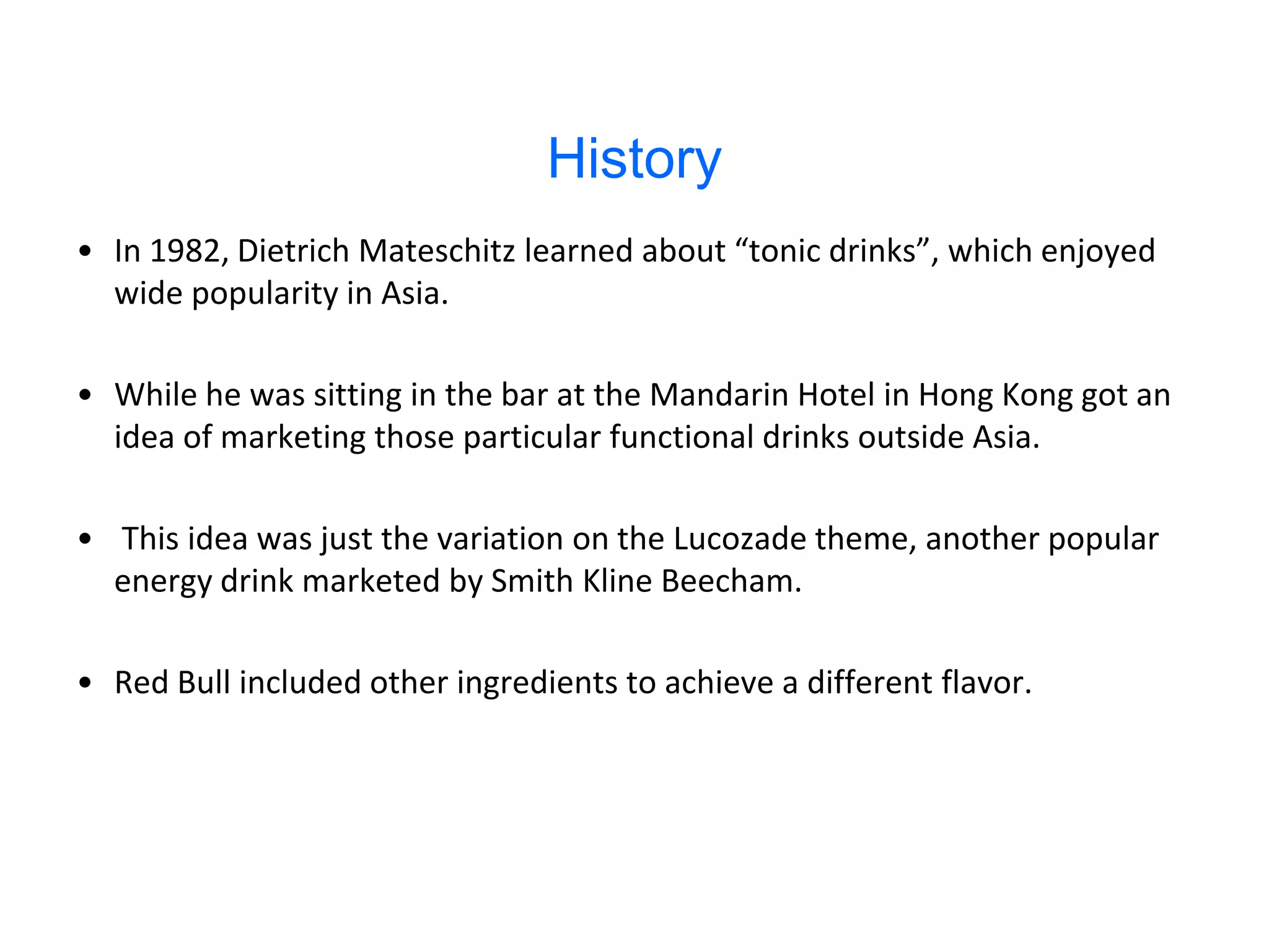 History
• In 1982, Dietrich Mateschitz learned about “tonic drinks”, which enjoyed
  wide popularity in Asia.

• While he was sitting in the bar at the Mandarin Hotel in Hong Kong got an
  idea of marketing those particular functional drinks outside Asia.

• This idea was just the variation on the Lucozade theme, another popular
  energy drink marketed by Smith Kline Beecham.

• Red Bull included other ingredients to achieve a different flavor.
 