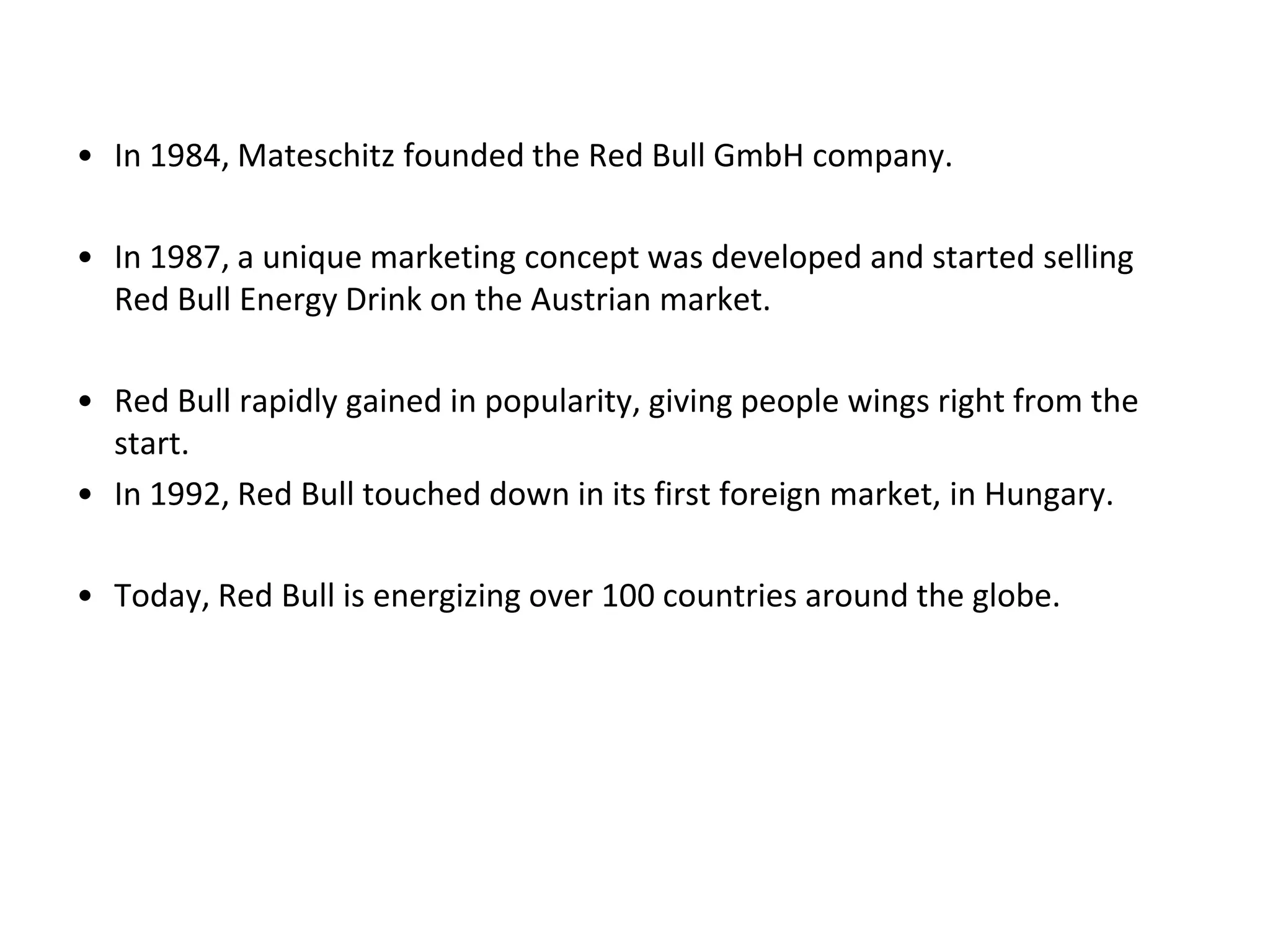 • In 1984, Mateschitz founded the Red Bull GmbH company.

• In 1987, a unique marketing concept was developed and started selling
  Red Bull Energy Drink on the Austrian market.

• Red Bull rapidly gained in popularity, giving people wings right from the
  start.
• In 1992, Red Bull touched down in its first foreign market, in Hungary.

• Today, Red Bull is energizing over 100 countries around the globe.
 