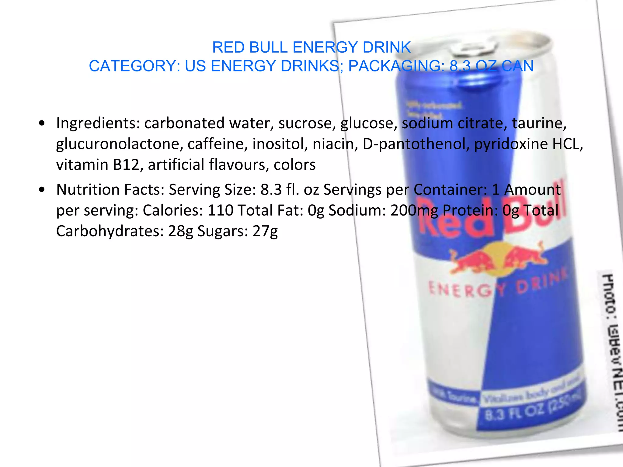 RED BULL ENERGY DRINK
       CATEGORY: US ENERGY DRINKS; PACKAGING: 8.3 OZ CAN


• Ingredients: carbonated water, sucrose, glucose, sodium citrate, taurine,
  glucuronolactone, caffeine, inositol, niacin, D-pantothenol, pyridoxine HCL,
  vitamin B12, artificial flavours, colors
• Nutrition Facts: Serving Size: 8.3 fl. oz Servings per Container: 1 Amount
  per serving: Calories: 110 Total Fat: 0g Sodium: 200mg Protein: 0g Total
  Carbohydrates: 28g Sugars: 27g
 
