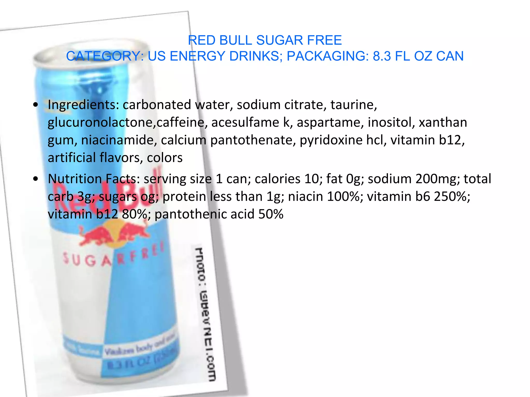 RED BULL SUGAR FREE
     CATEGORY: US ENERGY DRINKS; PACKAGING: 8.3 FL OZ CAN


• Ingredients: carbonated water, sodium citrate, taurine,
  glucuronolactone,caffeine, acesulfame k, aspartame, inositol, xanthan
  gum, niacinamide, calcium pantothenate, pyridoxine hcl, vitamin b12,
  artificial flavors, colors
• Nutrition Facts: serving size 1 can; calories 10; fat 0g; sodium 200mg; total
  carb 3g; sugars og; protein less than 1g; niacin 100%; vitamin b6 250%;
  vitamin b12 80%; pantothenic acid 50%
 
