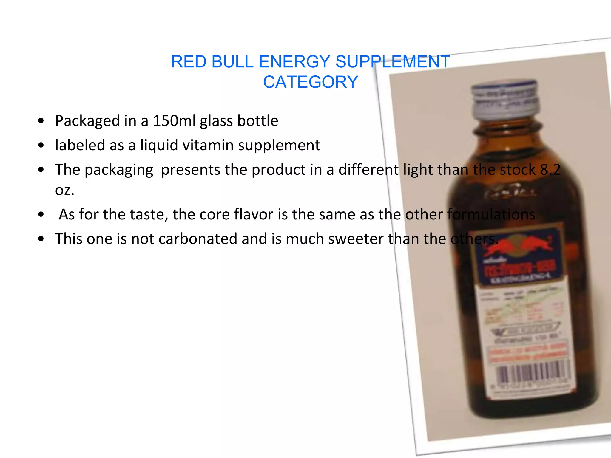 RED BULL ENERGY SUPPLEMENT
                            CATEGORY

• Packaged in a 150ml glass bottle
• labeled as a liquid vitamin supplement
• The packaging presents the product in a different light than the stock 8.2
  oz.
• As for the taste, the core flavor is the same as the other formulations
• This one is not carbonated and is much sweeter than the others.
 
