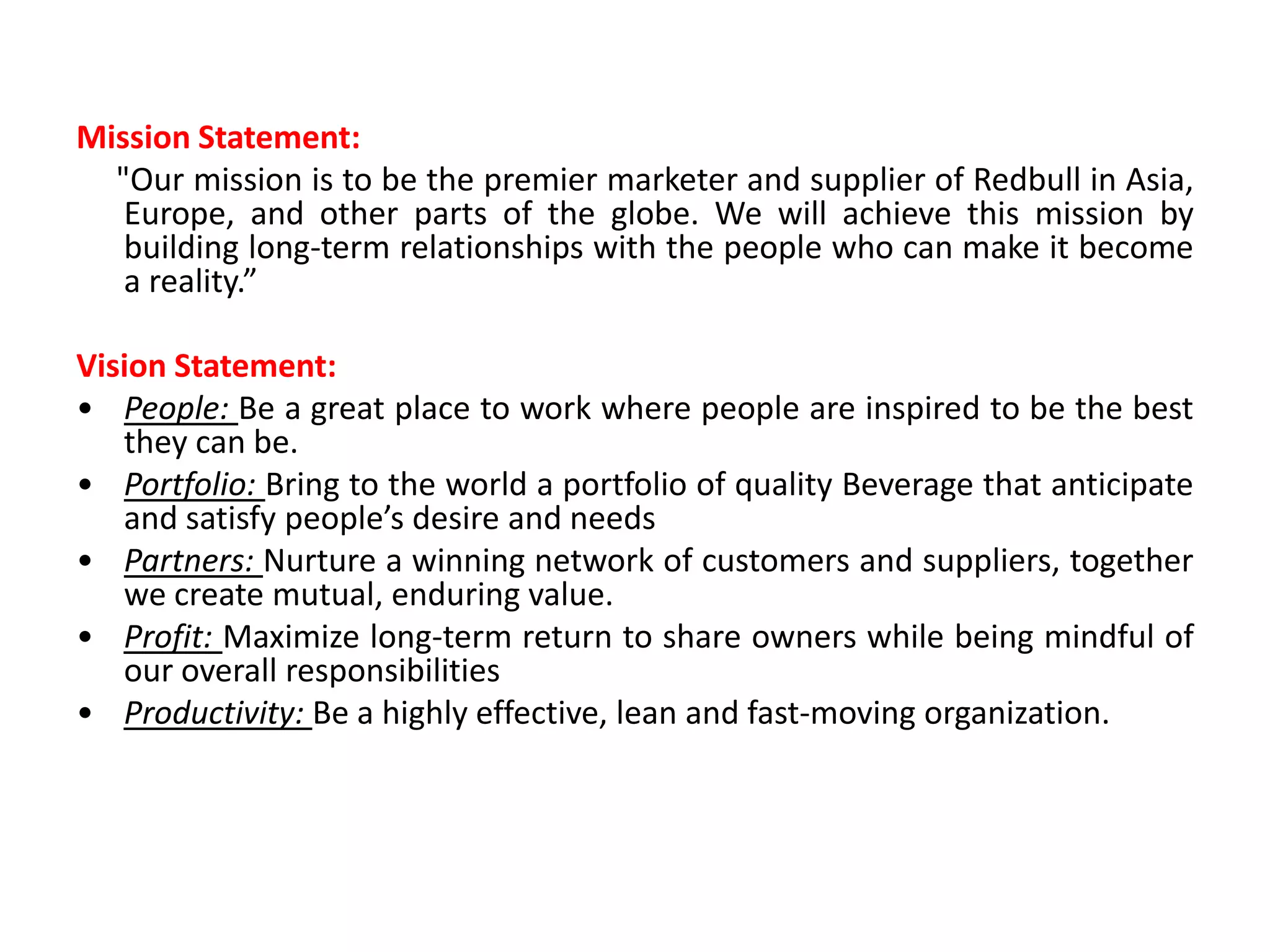 Mission Statement:
  "Our mission is to be the premier marketer and supplier of Redbull in Asia,
   Europe, and other parts of the globe. We will achieve this mission by
   building long-term relationships with the people who can make it become
   a reality.”

Vision Statement:
• People: Be a great place to work where people are inspired to be the best
   they can be.
• Portfolio: Bring to the world a portfolio of quality Beverage that anticipate
   and satisfy people’s desire and needs
• Partners: Nurture a winning network of customers and suppliers, together
   we create mutual, enduring value.
• Profit: Maximize long-term return to share owners while being mindful of
   our overall responsibilities
• Productivity: Be a highly effective, lean and fast-moving organization.
 