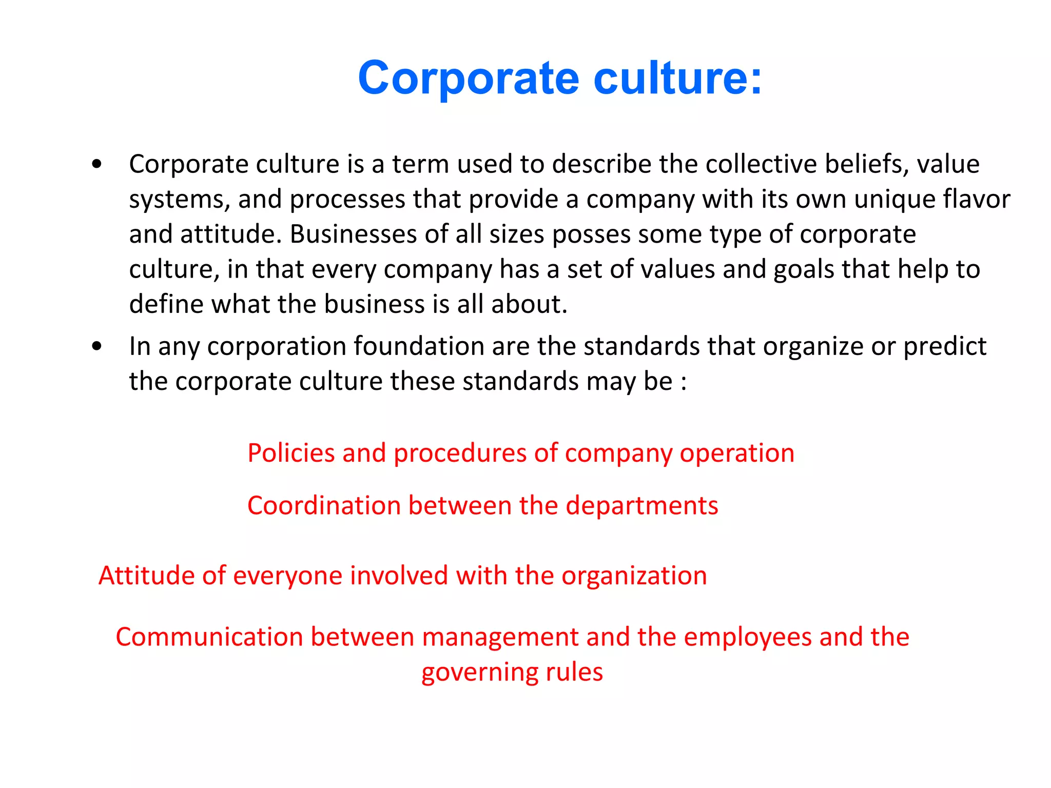 Corporate culture:
• Corporate culture is a term used to describe the collective beliefs, value
  systems, and processes that provide a company with its own unique flavor
  and attitude. Businesses of all sizes posses some type of corporate
  culture, in that every company has a set of values and goals that help to
  define what the business is all about.
• In any corporation foundation are the standards that organize or predict
  the corporate culture these standards may be :

             Policies and procedures of company operation
             Coordination between the departments

Attitude of everyone involved with the organization

  Communication between management and the employees and the
                        governing rules
 