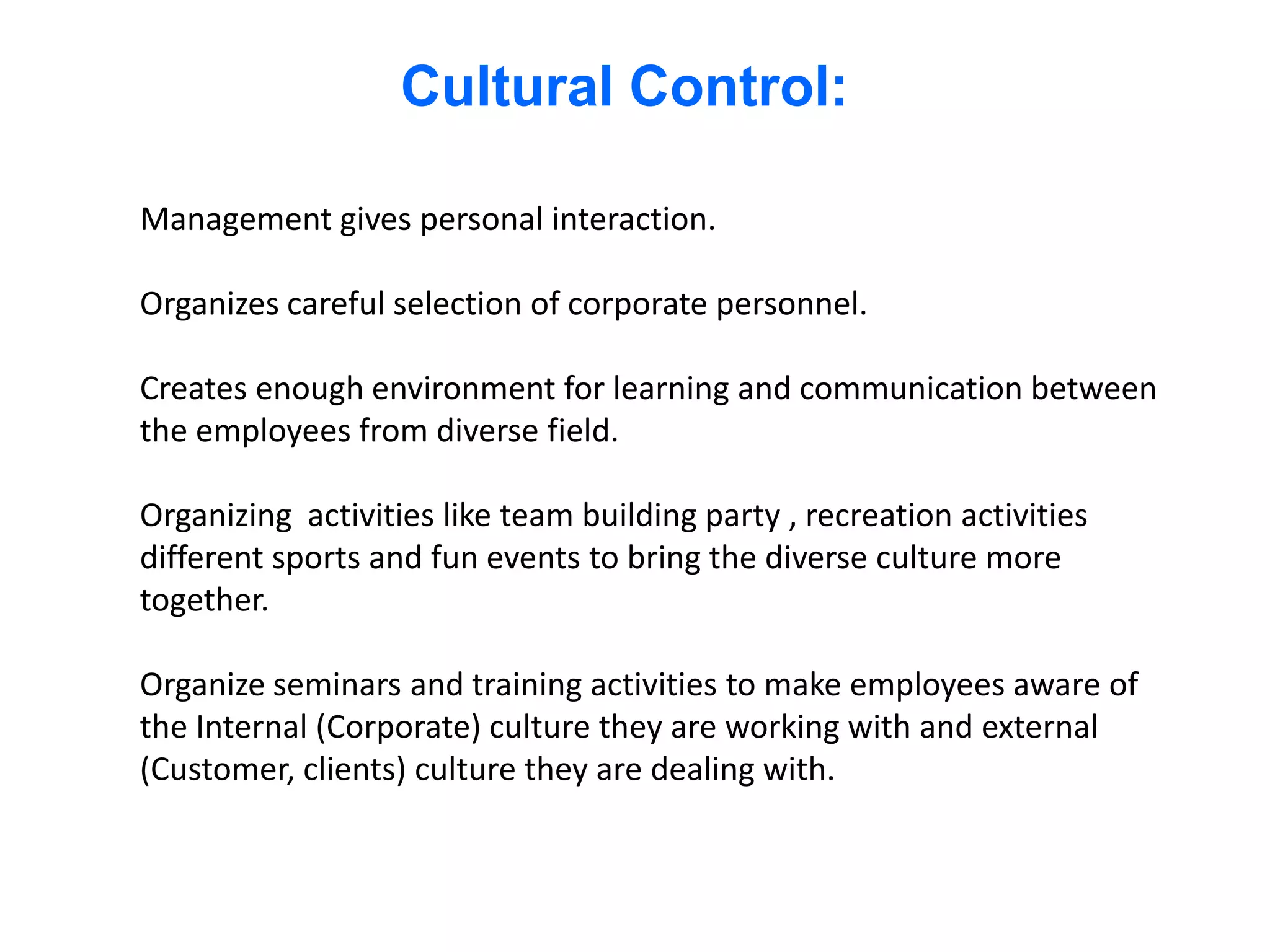 Cultural Control:

Management gives personal interaction.

Organizes careful selection of corporate personnel.

Creates enough environment for learning and communication between
the employees from diverse field.

Organizing activities like team building party , recreation activities
different sports and fun events to bring the diverse culture more
together.

Organize seminars and training activities to make employees aware of
the Internal (Corporate) culture they are working with and external
(Customer, clients) culture they are dealing with.
 
