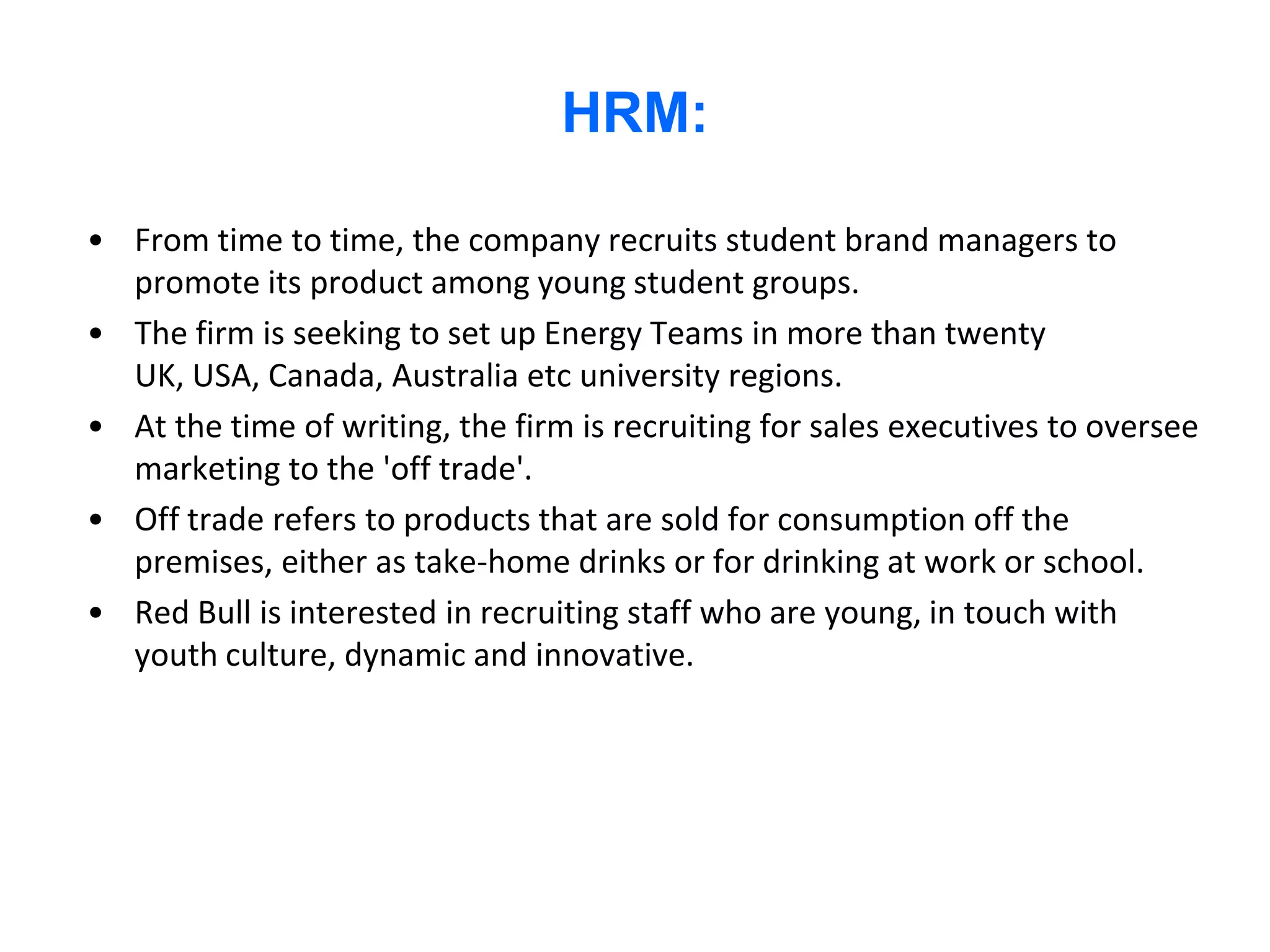 HRM:

• From time to time, the company recruits student brand managers to
  promote its product among young student groups.
• The firm is seeking to set up Energy Teams in more than twenty
  UK, USA, Canada, Australia etc university regions.
• At the time of writing, the firm is recruiting for sales executives to oversee
  marketing to the 'off trade'.
• Off trade refers to products that are sold for consumption off the
  premises, either as take-home drinks or for drinking at work or school.
• Red Bull is interested in recruiting staff who are young, in touch with
  youth culture, dynamic and innovative.
 