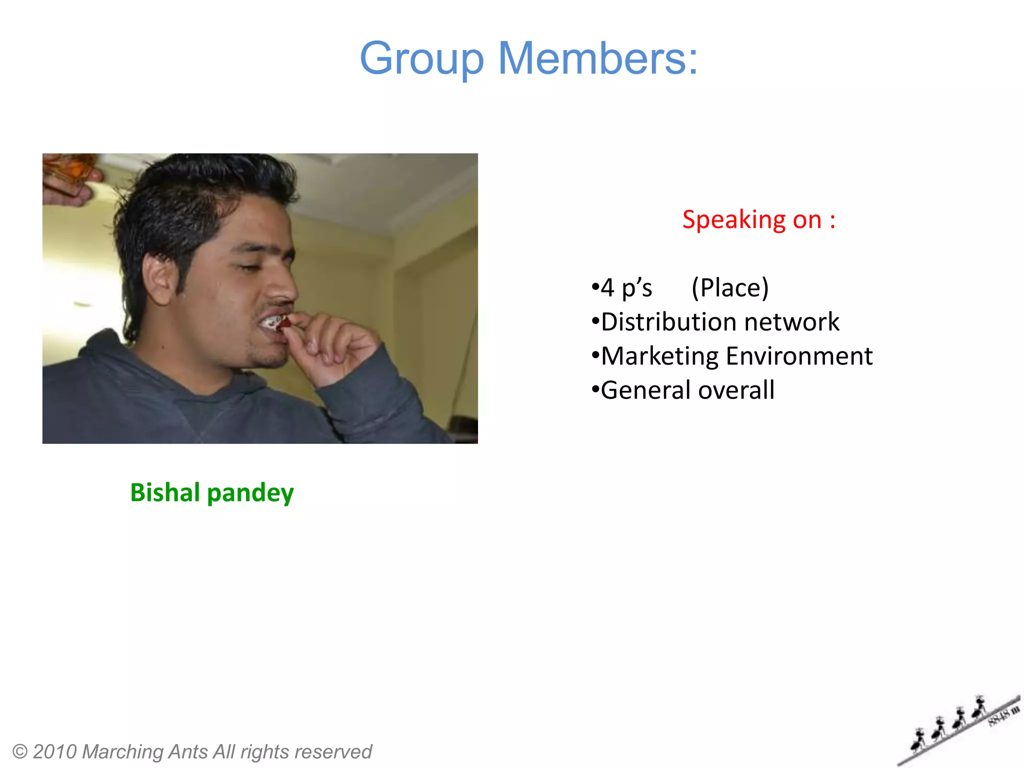 Group Members:


                                                      Speaking on :

                                               •4 p’s (Place)
                                               •Distribution network
                                               •Marketing Environment
                                               •General overall


             Bishal pandey




© 2010 Marching Ants All rights reserved
 