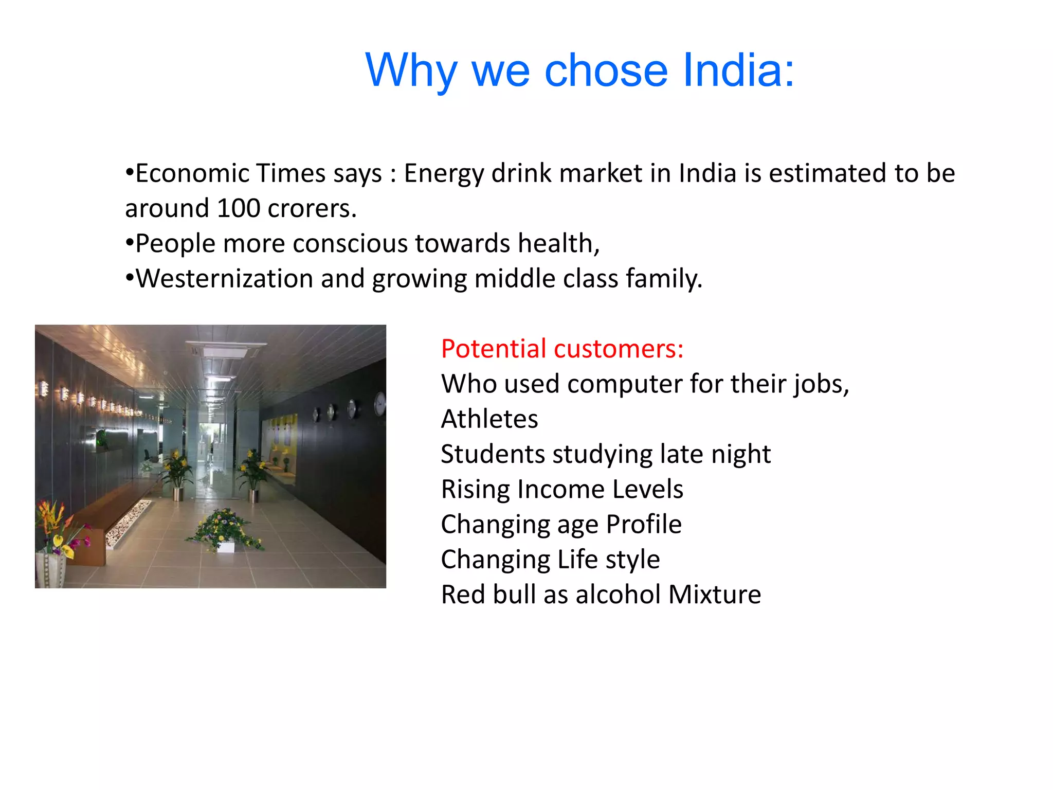 Why we chose India:

•Economic Times says : Energy drink market in India is estimated to be
around 100 crorers.
•People more conscious towards health,
•Westernization and growing middle class family.

                          Potential customers:
                          Who used computer for their jobs,
                          Athletes
                          Students studying late night
                          Rising Income Levels
                          Changing age Profile
                          Changing Life style
                          Red bull as alcohol Mixture
 