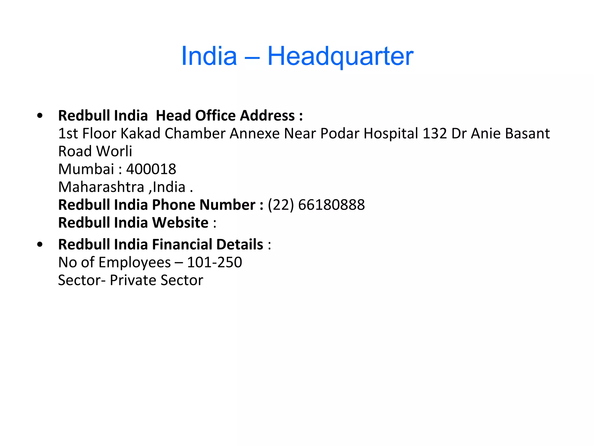 India – Headquarter

• Redbull India Head Office Address :
  1st Floor Kakad Chamber Annexe Near Podar Hospital 132 Dr Anie Basant
  Road Worli
  Mumbai : 400018
  Maharashtra ,India .
  Redbull India Phone Number : (22) 66180888
  Redbull India Website :
• Redbull India Financial Details :
  No of Employees – 101-250
  Sector- Private Sector
 