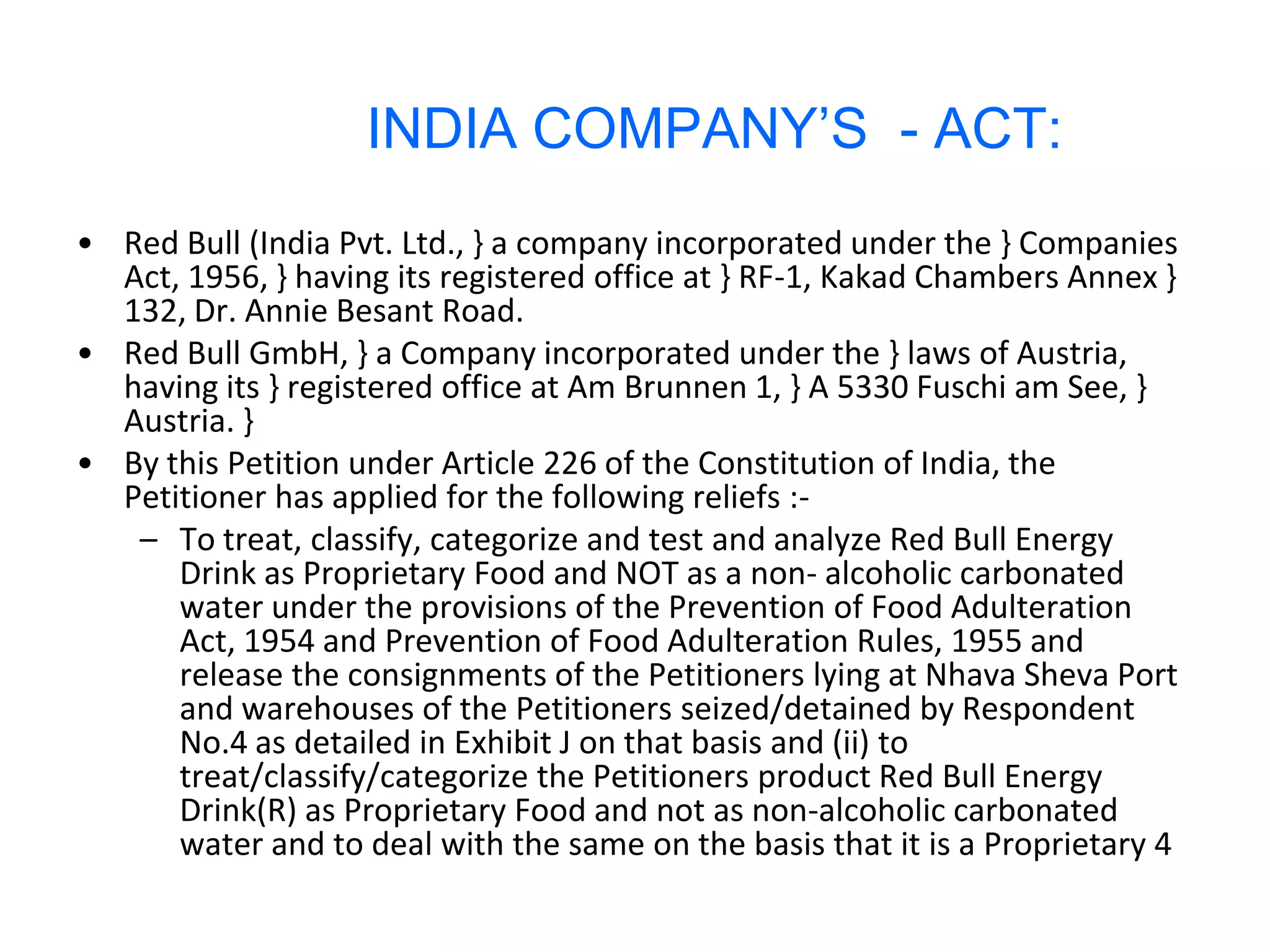 INDIA COMPANY’S - ACT:
• Red Bull (India Pvt. Ltd., } a company incorporated under the } Companies
  Act, 1956, } having its registered office at } RF-1, Kakad Chambers Annex }
  132, Dr. Annie Besant Road.
• Red Bull GmbH, } a Company incorporated under the } laws of Austria,
  having its } registered office at Am Brunnen 1, } A 5330 Fuschi am See, }
  Austria. }
• By this Petition under Article 226 of the Constitution of India, the
  Petitioner has applied for the following reliefs :-
   – To treat, classify, categorize and test and analyze Red Bull Energy
      Drink as Proprietary Food and NOT as a non- alcoholic carbonated
      water under the provisions of the Prevention of Food Adulteration
      Act, 1954 and Prevention of Food Adulteration Rules, 1955 and
      release the consignments of the Petitioners lying at Nhava Sheva Port
      and warehouses of the Petitioners seized/detained by Respondent
      No.4 as detailed in Exhibit J on that basis and (ii) to
      treat/classify/categorize the Petitioners product Red Bull Energy
      Drink(R) as Proprietary Food and not as non-alcoholic carbonated
      water and to deal with the same on the basis that it is a Proprietary 4
 