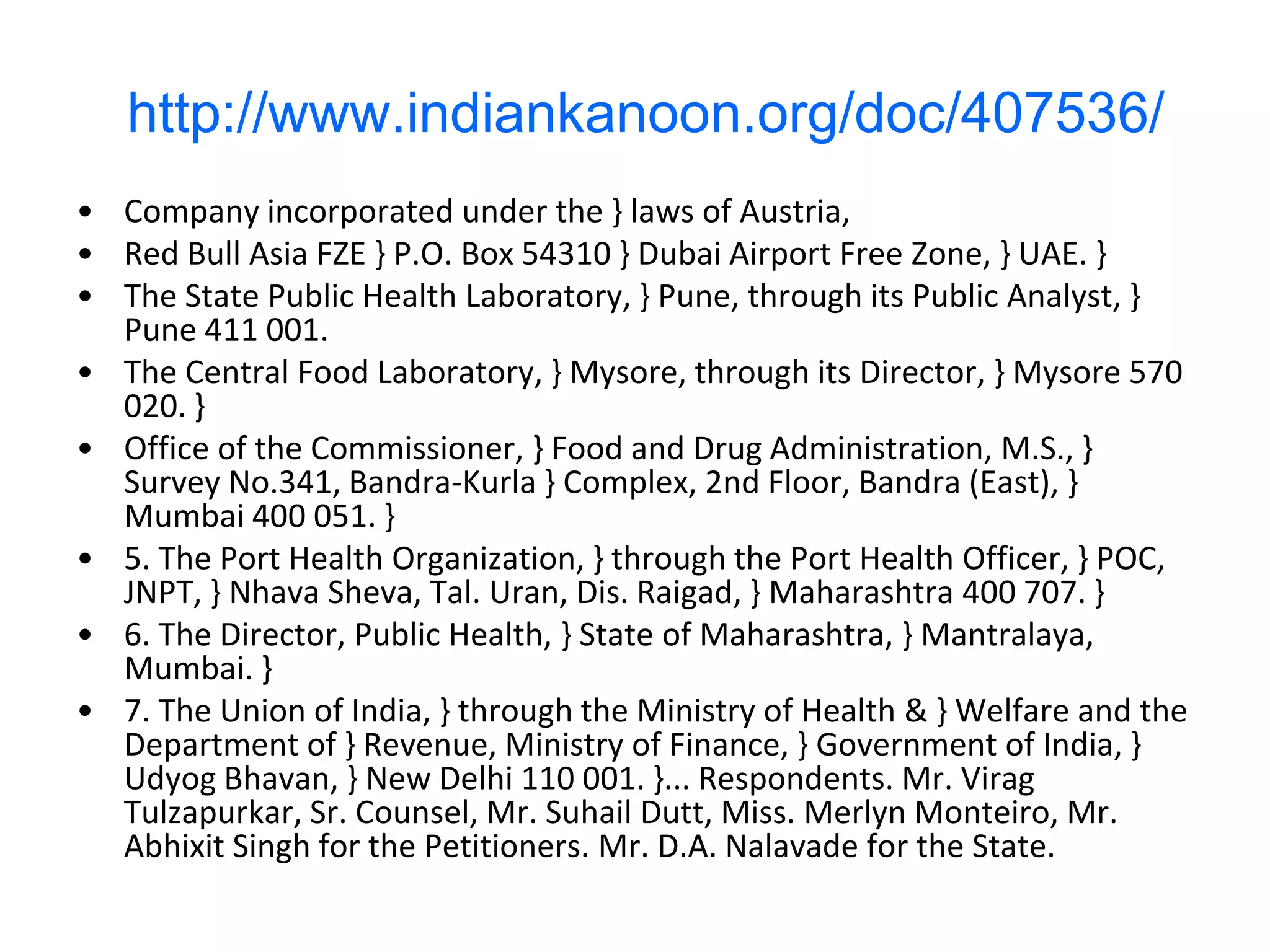 http://www.indiankanoon.org/doc/407536/
• Company incorporated under the } laws of Austria,
• Red Bull Asia FZE } P.O. Box 54310 } Dubai Airport Free Zone, } UAE. }
• The State Public Health Laboratory, } Pune, through its Public Analyst, }
  Pune 411 001.
• The Central Food Laboratory, } Mysore, through its Director, } Mysore 570
  020. }
• Office of the Commissioner, } Food and Drug Administration, M.S., }
  Survey No.341, Bandra-Kurla } Complex, 2nd Floor, Bandra (East), }
  Mumbai 400 051. }
• 5. The Port Health Organization, } through the Port Health Officer, } POC,
  JNPT, } Nhava Sheva, Tal. Uran, Dis. Raigad, } Maharashtra 400 707. }
• 6. The Director, Public Health, } State of Maharashtra, } Mantralaya,
  Mumbai. }
• 7. The Union of India, } through the Ministry of Health & } Welfare and the
  Department of } Revenue, Ministry of Finance, } Government of India, }
  Udyog Bhavan, } New Delhi 110 001. }... Respondents. Mr. Virag
  Tulzapurkar, Sr. Counsel, Mr. Suhail Dutt, Miss. Merlyn Monteiro, Mr.
  Abhixit Singh for the Petitioners. Mr. D.A. Nalavade for the State.
 