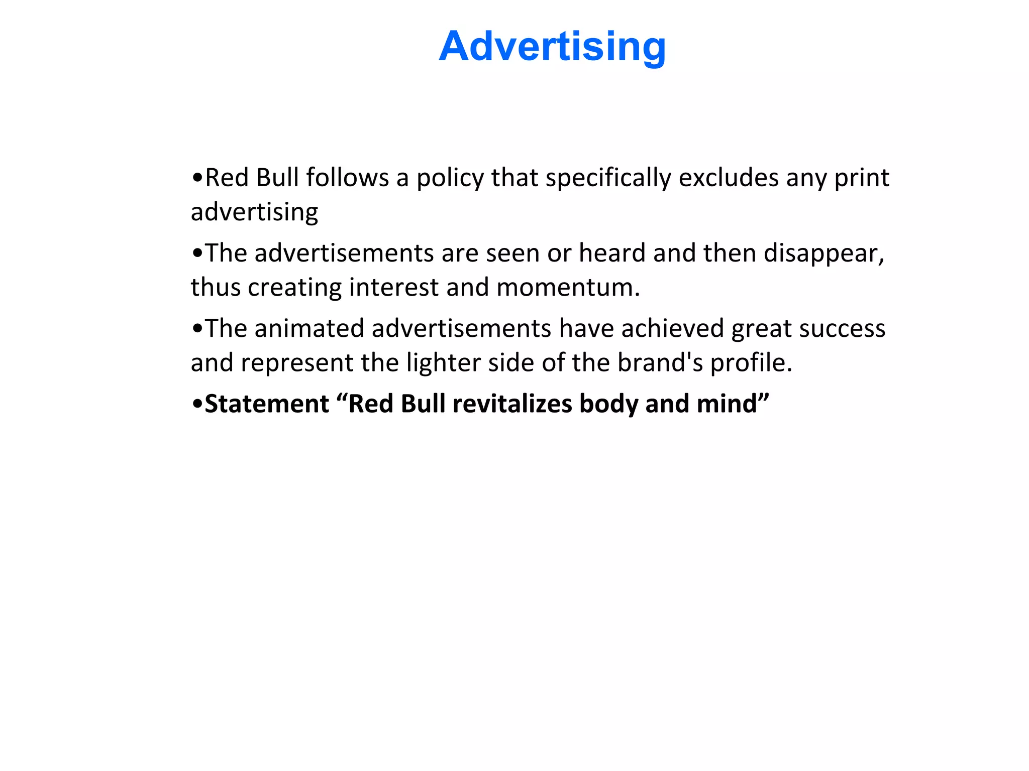 Advertising


•Red Bull follows a policy that specifically excludes any print
advertising
•The advertisements are seen or heard and then disappear,
thus creating interest and momentum.
•The animated advertisements have achieved great success
and represent the lighter side of the brand's profile.
•Statement “Red Bull revitalizes body and mind”
 