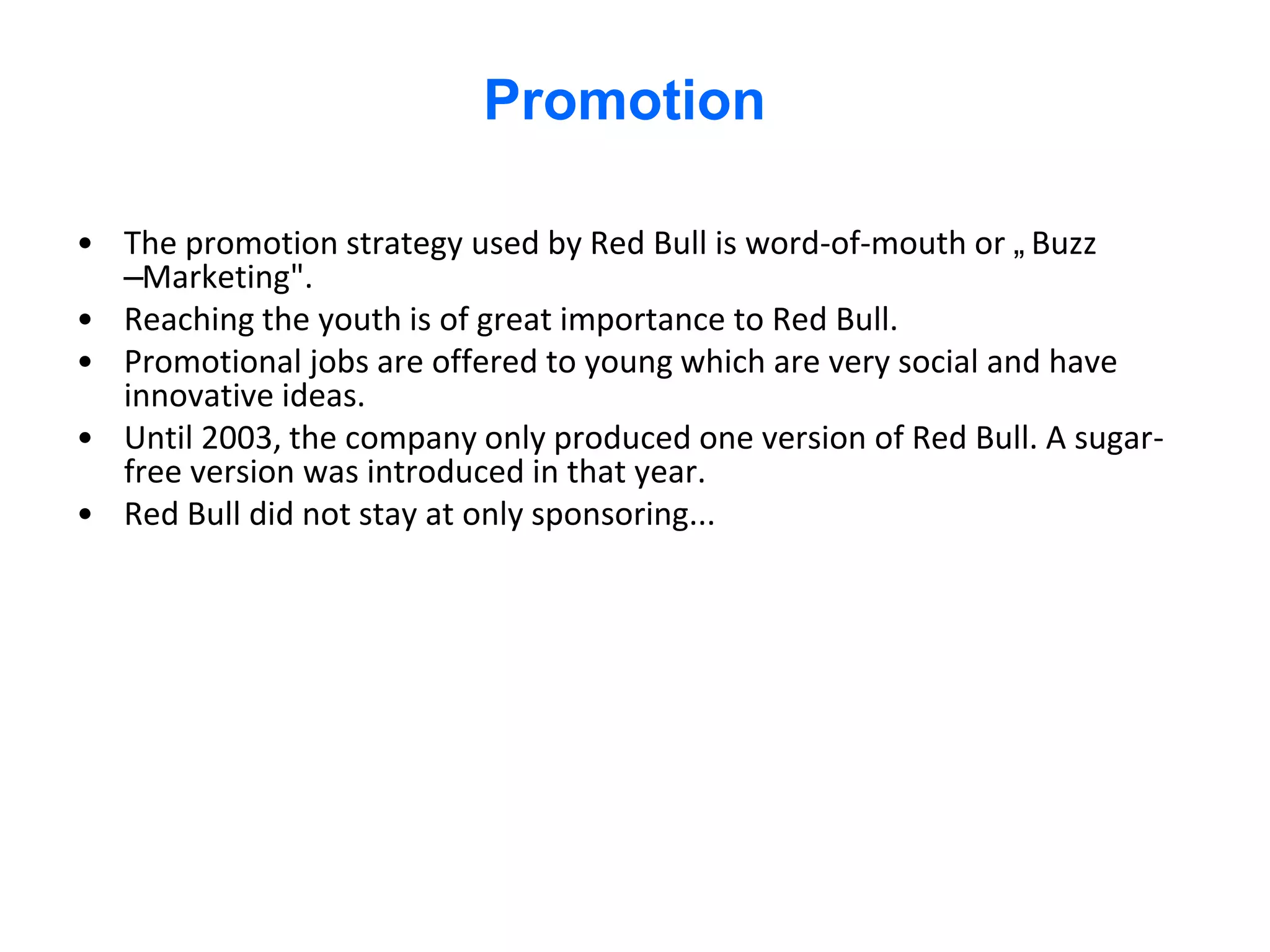 Promotion

• The promotion strategy used by Red Bull is word-of-mouth or „Buzz
  –Marketing".
• Reaching the youth is of great importance to Red Bull.
• Promotional jobs are offered to young which are very social and have
  innovative ideas.
• Until 2003, the company only produced one version of Red Bull. A sugar-
  free version was introduced in that year.
• Red Bull did not stay at only sponsoring...
 