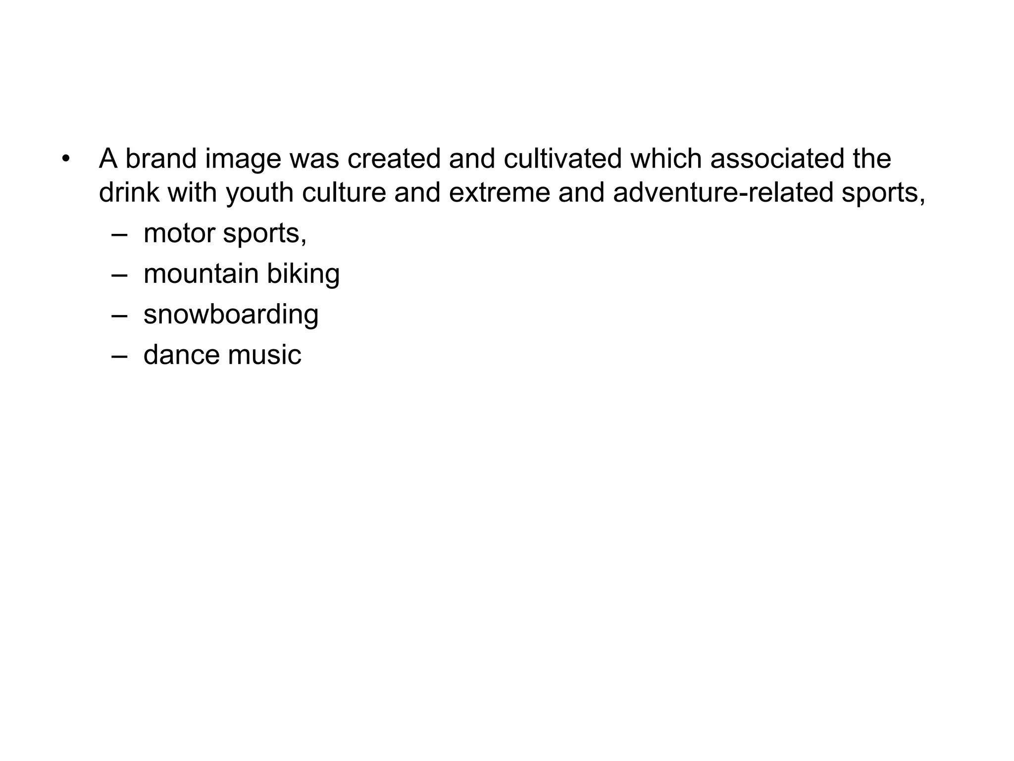 • A brand image was created and cultivated which associated the
  drink with youth culture and extreme and adventure-related sports,
   – motor sports,
   – mountain biking
   – snowboarding
   – dance music
 