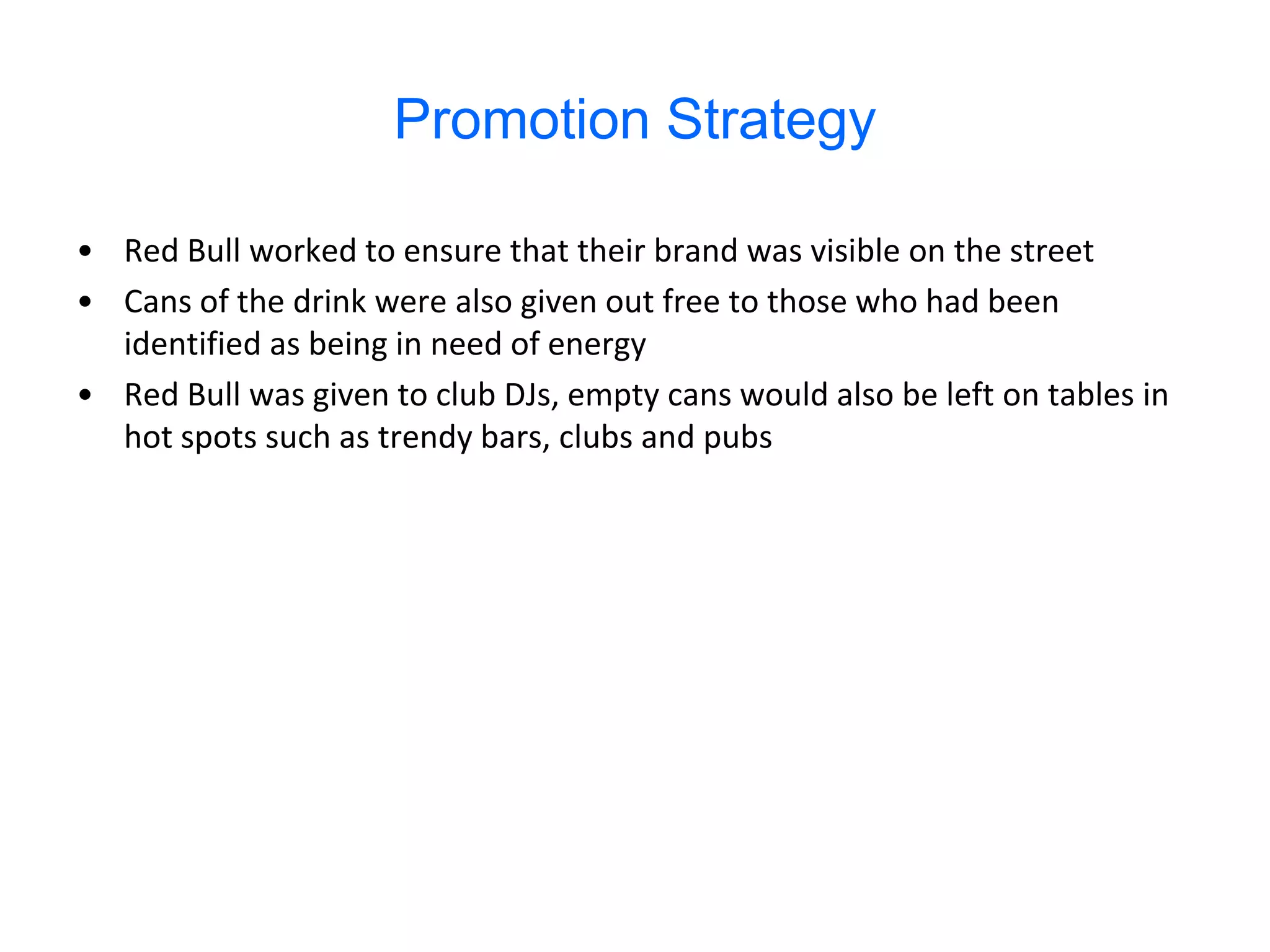 Promotion Strategy

• Red Bull worked to ensure that their brand was visible on the street
• Cans of the drink were also given out free to those who had been
  identified as being in need of energy
• Red Bull was given to club DJs, empty cans would also be left on tables in
  hot spots such as trendy bars, clubs and pubs
 