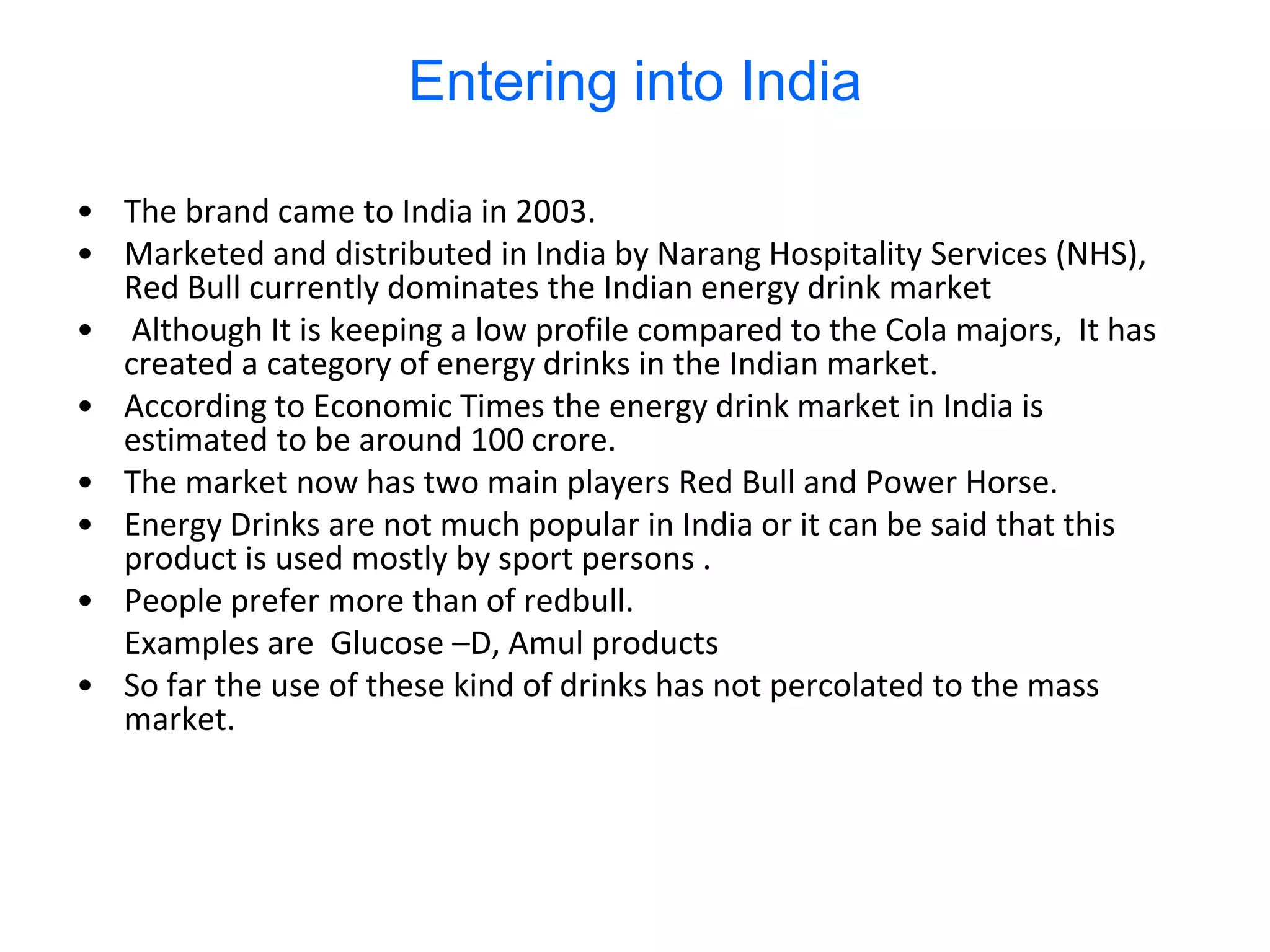 Entering into India

• The brand came to India in 2003.
• Marketed and distributed in India by Narang Hospitality Services (NHS),
  Red Bull currently dominates the Indian energy drink market
• Although It is keeping a low profile compared to the Cola majors, It has
  created a category of energy drinks in the Indian market.
• According to Economic Times the energy drink market in India is
  estimated to be around 100 crore.
• The market now has two main players Red Bull and Power Horse.
• Energy Drinks are not much popular in India or it can be said that this
  product is used mostly by sport persons .
• People prefer more than of redbull.
  Examples are Glucose –D, Amul products
• So far the use of these kind of drinks has not percolated to the mass
  market.
 
