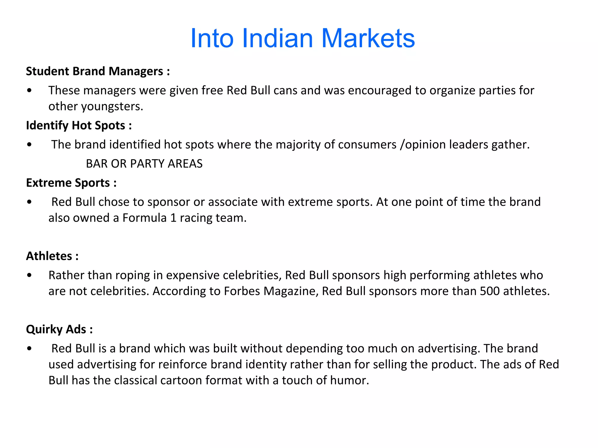 Into Indian Markets
Student Brand Managers :
• These managers were given free Red Bull cans and was encouraged to organize parties for
    other youngsters.
Identify Hot Spots :
• The brand identified hot spots where the majority of consumers /opinion leaders gather.
           BAR OR PARTY AREAS
Extreme Sports :
• Red Bull chose to sponsor or associate with extreme sports. At one point of time the brand
    also owned a Formula 1 racing team.

Athletes :
• Rather than roping in expensive celebrities, Red Bull sponsors high performing athletes who
    are not celebrities. According to Forbes Magazine, Red Bull sponsors more than 500 athletes.

Quirky Ads :
• Red Bull is a brand which was built without depending too much on advertising. The brand
    used advertising for reinforce brand identity rather than for selling the product. The ads of Red
    Bull has the classical cartoon format with a touch of humor.
 