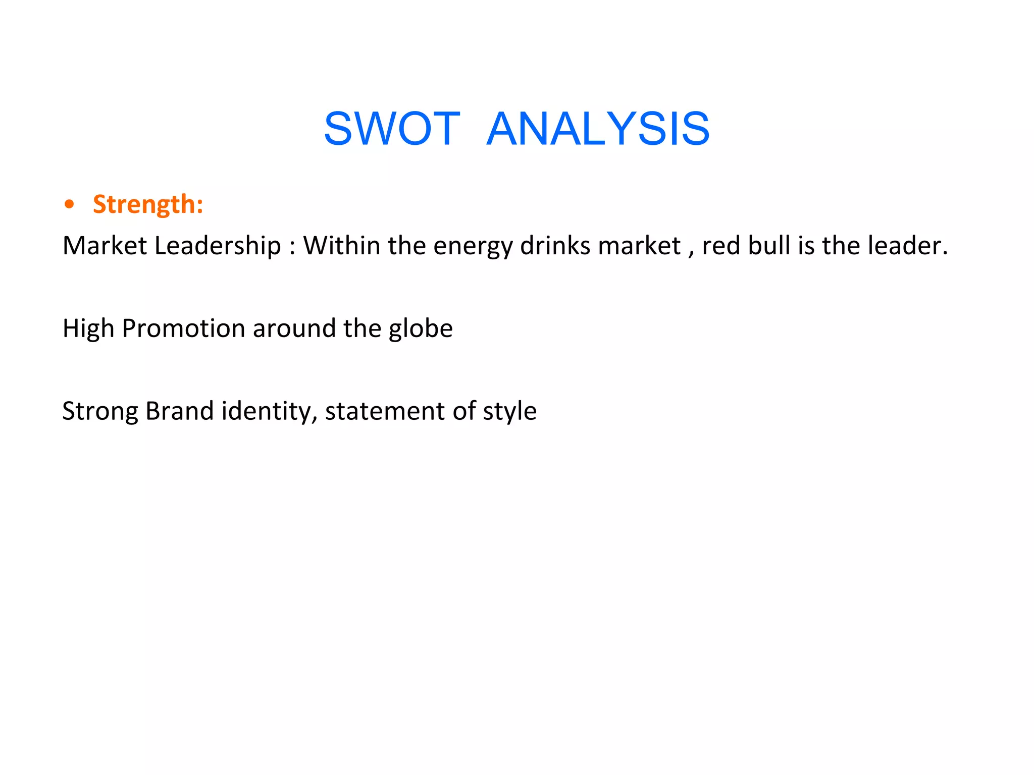 SWOT ANALYSIS
• Strength:
Market Leadership : Within the energy drinks market , red bull is the leader.

High Promotion around the globe

Strong Brand identity, statement of style
 