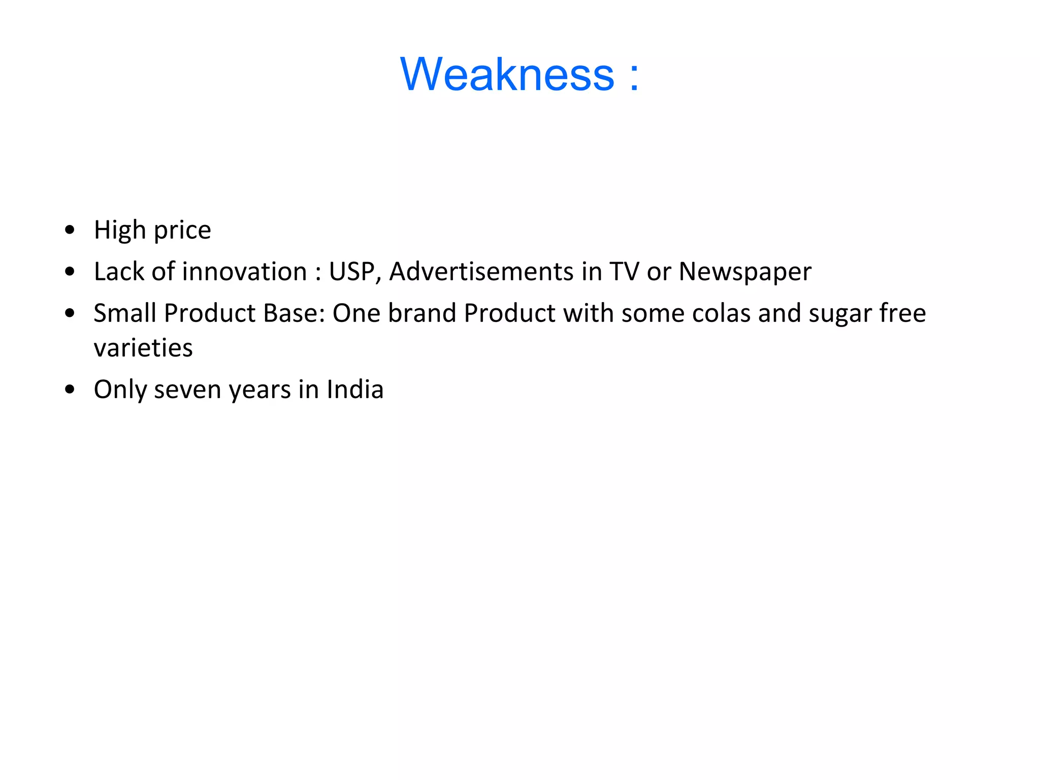 Weakness :


• High price
• Lack of innovation : USP, Advertisements in TV or Newspaper
• Small Product Base: One brand Product with some colas and sugar free
  varieties
• Only seven years in India
 