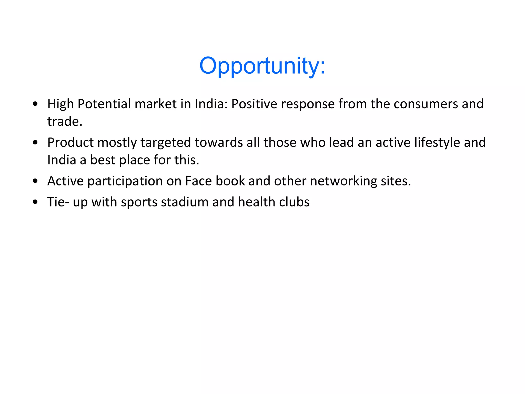 Opportunity:
• High Potential market in India: Positive response from the consumers and
  trade.
• Product mostly targeted towards all those who lead an active lifestyle and
  India a best place for this.
• Active participation on Face book and other networking sites.
• Tie- up with sports stadium and health clubs
 
