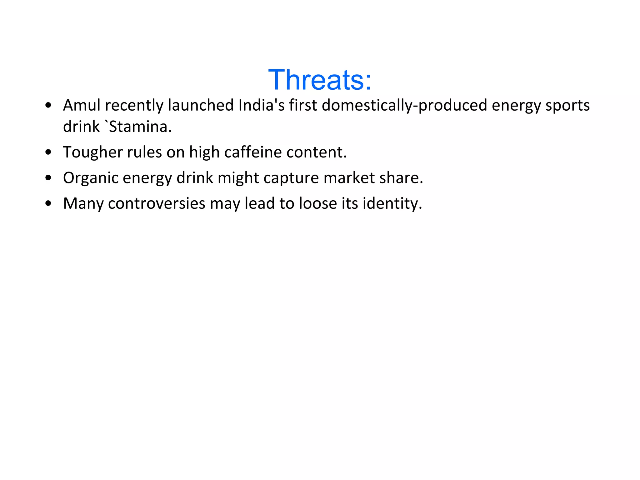 Threats:
• Amul recently launched India's first domestically-produced energy sports
  drink `Stamina.
• Tougher rules on high caffeine content.
• Organic energy drink might capture market share.
• Many controversies may lead to loose its identity.
 
