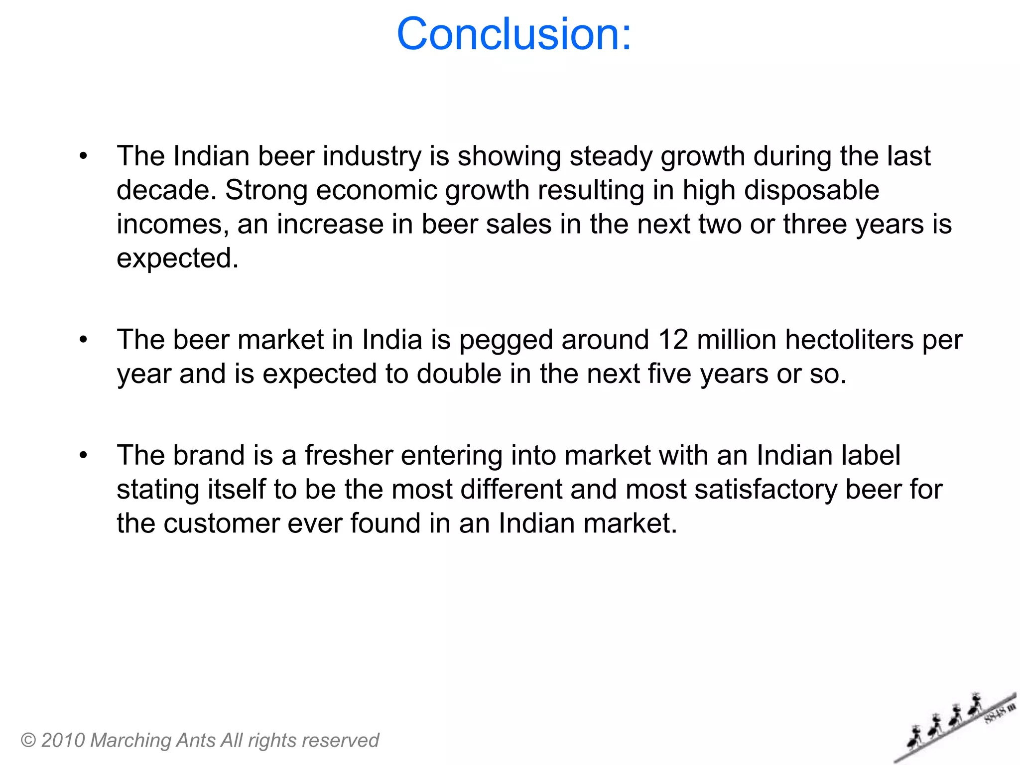 Conclusion:

      • The Indian beer industry is showing steady growth during the last
        decade. Strong economic growth resulting in high disposable
        incomes, an increase in beer sales in the next two or three years is
        expected.

      • The beer market in India is pegged around 12 million hectoliters per
        year and is expected to double in the next five years or so.

      • The brand is a fresher entering into market with an Indian label
        stating itself to be the most different and most satisfactory beer for
        the customer ever found in an Indian market.




© 2010 Marching Ants All rights reserved
 