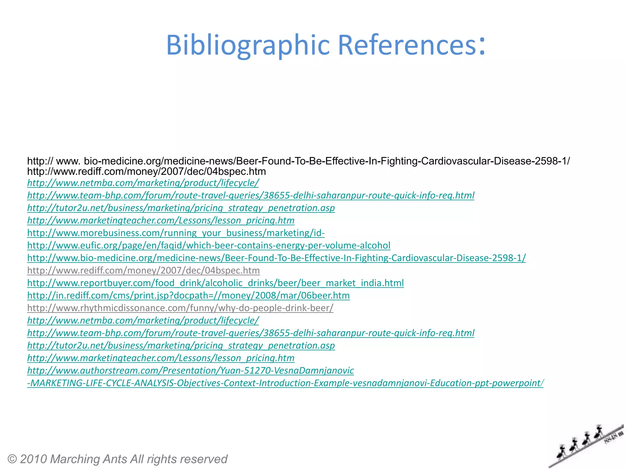 Bibliographic References:


   http:// www. bio-medicine.org/medicine-news/Beer-Found-To-Be-Effective-In-Fighting-Cardiovascular-Disease-2598-1/
   http://www.rediff.com/money/2007/dec/04bspec.htm
   http://www.netmba.com/marketing/product/lifecycle/
   http://www.team-bhp.com/forum/route-travel-queries/38655-delhi-saharanpur-route-quick-info-req.html
   http://tutor2u.net/business/marketing/pricing_strategy_penetration.asp
   http://www.marketingteacher.com/Lessons/lesson_pricing.htm
   http://www.morebusiness.com/running_your_business/marketing/id-
   http://www.eufic.org/page/en/faqid/which-beer-contains-energy-per-volume-alcohol
   http://www.bio-medicine.org/medicine-news/Beer-Found-To-Be-Effective-In-Fighting-Cardiovascular-Disease-2598-1/
   http://www.rediff.com/money/2007/dec/04bspec.htm
   http://www.reportbuyer.com/food_drink/alcoholic_drinks/beer/beer_market_india.html
   http://in.rediff.com/cms/print.jsp?docpath=//money/2008/mar/06beer.htm
   http://www.rhythmicdissonance.com/funny/why-do-people-drink-beer/
   http://www.netmba.com/marketing/product/lifecycle/
   http://www.team-bhp.com/forum/route-travel-queries/38655-delhi-saharanpur-route-quick-info-req.html
   http://tutor2u.net/business/marketing/pricing_strategy_penetration.asp
   http://www.marketingteacher.com/Lessons/lesson_pricing.htm
   http://www.authorstream.com/Presentation/Yuan-51270-VesnaDamnjanovic
   -MARKETING-LIFE-CYCLE-ANALYSIS-Objectives-Context-Introduction-Example-vesnadamnjanovi-Education-ppt-powerpoint/




© 2010 Marching Ants All rights reserved
 