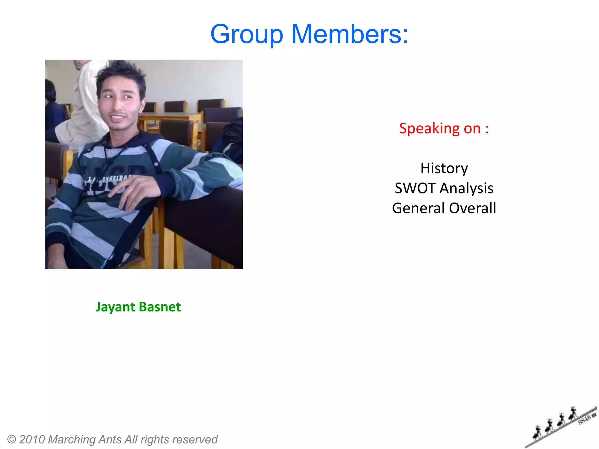 Group Members:


                                                   Speaking on :

                                                     History
                                                  SWOT Analysis
                                                  General Overall




                Jayant Basnet




© 2010 Marching Ants All rights reserved
 