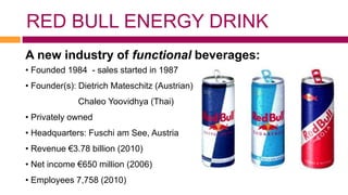 RED BULL ENERGY DRINK
A new industry of functional beverages:
• Founded 1984 - sales started in 1987
• Founder(s): Dietrich Mateschitz (Austrian),
             Chaleo Yoovidhya (Thai)
• Privately owned
• Headquarters: Fuschi am See, Austria
• Revenue €3.78 billion (2010)
• Net income €650 million (2006)
• Employees 7,758 (2010)
 