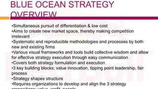 BLUE OCEAN STRATEGY
OVERVIEW
•Simultaneous pursuit of differentiation & low cost
•Aims to create new market space, thereby making competition
irrelevant
•Systematic and reproducible methodologies and processes by both
new and existing firms
•Various visual frameworks and tools build collective wisdom and allow
for effective strategy execution through easy communication
•Covers both strategy formulation and execution
•3 key building blocks: value innovation, tipping point leadership, fair
process
•Strategy shapes structure
•Requires organizations to develop and align the 3 strategy
 