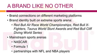 A BRAND LIKE NO OTHER
• Brand connections on different marketing platforms
• Brand identity built on extreme sports arena:
   • Red Bull Air Race World Championships, Red Bull X-
     Fighters, Taurus World Stunt Awards and Red Bull Cliff
     Diving World Series
• Mainstream sports arenas
   • NASCAR
   • Formula 1
   • partnerships with NFL and NBA players
 