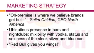 MARKETING STRATEGY
• "On-premise is where we believe brands
  get built.” –Selim Chidiac, CEO North
  America
• Ubiquitous presence in bars and
  nightclubs: mixibility with vodka, status and
  sexiness of the sleek silver and blue can
• “Red Bull gives you wings!”
 
