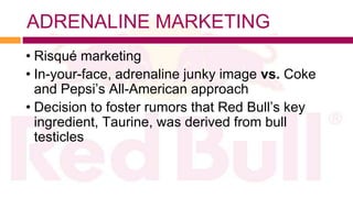 ADRENALINE MARKETING
• Risqué marketing
• In-your-face, adrenaline junky image vs. Coke
  and Pepsi’s All-American approach
• Decision to foster rumors that Red Bull’s key
  ingredient, Taurine, was derived from bull
  testicles
 