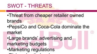 SWOT - THREATS
•Threat from cheaper retailer owned
brands
•PepsiCo and Coca-Cola dominate the
market
•Large brands’ advertising and
marketing budgets
•Marketing regulations
 