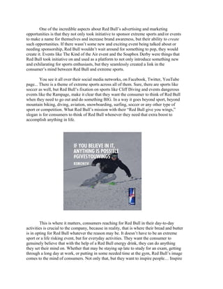 One of the incredible aspects about Red Bull’s advertising and marketing
opportunities is that they not only took initiative to sponsor extreme sports and/or events
to make a name for themselves and increase brand awareness, but their ability to create
such opportunities. If there wasn’t some new and exciting event being talked about or
needing sponsorship, Red Bull wouldn’t wait around for something to pop, they would
create it. Events like The Kind of the Air event and the Soapbox Derby were things that
Red Bull took initiative on and used as a platform to not only introduce something new
and exhilarating for sports enthusiasts, but they seamlessly created a link in the
consumer’s mind between Red Bull and extreme sports.
You see it all over their social media networks, on Facebook, Twitter, YouTube
page... There is a theme of extreme sports across all of them. Sure, there are sports like
soccer as well, but Red Bull’s fixation on sports like Cliff Diving and events dangerous
events like the Rampage, make it clear that they want the consumer to think of Red Bull
when they need to go out and do something BIG. In a way it goes beyond sport, beyond
mountain biking, diving, aviation, snowboarding, surfing, soccer or any other type of
sport or competition. What Red Bull’s mission with their “Red Bull give you wings,”
slogan is for consumers to think of Red Bull whenever they need that extra boost to
accomplish anything in life.
This is where it matters, consumers reaching for Red Bull in their day-to-day
activities is crucial to the company, because in reality, that is where their bread and butter
is in opting for Red Bull whatever the reason may be. It doesn’t have to be an extreme
sport or a life risking event, but for everyday activities. They want the consumer to
genuinely believe that with the help of a Red Bull energy drink, they can do anything
they set their mind on. Whether that may be staying up late to study for an exam, getting
through a long day at work, or putting in some needed time at the gym, Red Bull’s image
comes to the mind of consumers. Not only that, but they want to inspire people… Inspire
 