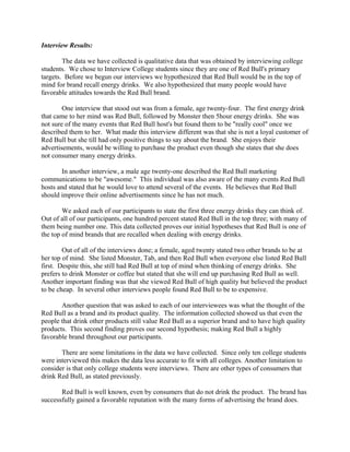 Interview Results:
The data we have collected is qualitative data that was obtained by interviewing college
students. We chose to Interview College students since they are one of Red Bull's primary
targets. Before we begun our interviews we hypothesized that Red Bull would be in the top of
mind for brand recall energy drinks. We also hypothesized that many people would have
favorable attitudes towards the Red Bull brand.
One interview that stood out was from a female, age twenty-four. The first energy drink
that came to her mind was Red Bull, followed by Monster then 5hour energy drinks. She was
not sure of the many events that Red Bull host's but found them to be "really cool" once we
described them to her. What made this interview different was that she is not a loyal customer of
Red Bull but she till had only positive things to say about the brand. She enjoys their
advertisements, would be willing to purchase the product even though she states that she does
not consumer many energy drinks.
In another interview, a male age twenty-one described the Red Bull marketing
communications to be "awesome." This individual was also aware of the many events Red Bull
hosts and stated that he would love to attend several of the events. He believes that Red Bull
should improve their online advertisements since he has not much.
We asked each of our participants to state the first three energy drinks they can think of.
Out of all of our participants, one hundred percent stated Red Bull in the top three; with many of
them being number one. This data collected proves our initial hypotheses that Red Bull is one of
the top of mind brands that are recalled when dealing with energy drinks.
Out of all of the interviews done; a female, aged twenty stated two other brands to be at
her top of mind. She listed Monster, Tab, and then Red Bull when everyone else listed Red Bull
first. Despite this, she still had Red Bull at top of mind when thinking of energy drinks. She
prefers to drink Monster or coffee but stated that she will end up purchasing Red Bull as well.
Another important finding was that she viewed Red Bull of high quality but believed the product
to be cheap. In several other interviews people found Red Bull to be to expensive.
Another question that was asked to each of our interviewees was what the thought of the
Red Bull as a brand and its product quality. The information collected showed us that even the
people that drink other products still value Red Bull as a superior brand and to have high quality
products. This second finding proves our second hypothesis; making Red Bull a highly
favorable brand throughout our participants.
There are some limitations in the data we have collected. Since only ten college students
were interviewed this makes the data less accurate to fit with all colleges. Another limitation to
consider is that only college students were interviews. There are other types of consumers that
drink Red Bull, as stated previously.
Red Bull is well known, even by consumers that do not drink the product. The brand has
successfully gained a favorable reputation with the many forms of advertising the brand does.
 