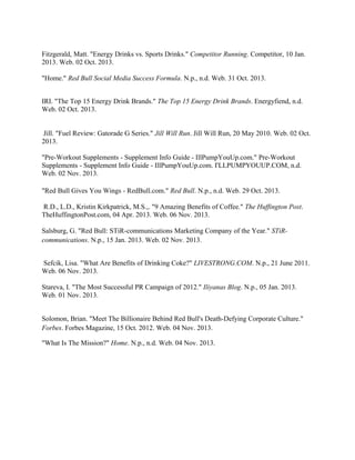 Fitzgerald, Matt. "Energy Drinks vs. Sports Drinks." Competitor Running. Competitor, 10 Jan.
2013. Web. 02 Oct. 2013.
"Home." Red Bull Social Media Success Formula. N.p., n.d. Web. 31 Oct. 2013.
IRI. "The Top 15 Energy Drink Brands." The Top 15 Energy Drink Brands. Energyfiend, n.d.
Web. 02 Oct. 2013.
Jill. "Fuel Review: Gatorade G Series." Jill Will Run. Jill Will Run, 20 May 2010. Web. 02 Oct.
2013.
"Pre-Workout Supplements - Supplement Info Guide - IllPumpYouUp.com." Pre-Workout
Supplements - Supplement Info Guide - IllPumpYouUp.com. I'LLPUMPYOUUP.COM, n.d.
Web. 02 Nov. 2013.
"Red Bull Gives You Wings - RedBull.com." Red Bull. N.p., n.d. Web. 29 Oct. 2013.
R.D., L.D., Kristin Kirkpatrick, M.S.,. "9 Amazing Benefits of Coffee." The Huffington Post.
TheHuffingtonPost.com, 04 Apr. 2013. Web. 06 Nov. 2013.
Salsburg, G. "Red Bull: STiR-communications Marketing Company of the Year." STiR-
communications. N.p., 15 Jan. 2013. Web. 02 Nov. 2013.
Sefcik, Lisa. "What Are Benefits of Drinking Coke?" LIVESTRONG.COM. N.p., 21 June 2011.
Web. 06 Nov. 2013.
Stareva, I. "The Most Successful PR Campaign of 2012." Iliyanas Blog. N.p., 05 Jan. 2013.
Web. 01 Nov. 2013.
Solomon, Brian. "Meet The Billionaire Behind Red Bull's Death-Defying Corporate Culture."
Forbes. Forbes Magazine, 15 Oct. 2012. Web. 04 Nov. 2013.
"What Is The Mission?" Home. N.p., n.d. Web. 04 Nov. 2013.
 