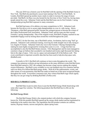 The year 2010 was a historic year for Red Bull with the opening of the Red Bull Arena in
New York. Red Bull also purchased a soccer team naming it the New York Red Bulls. In
London, Red Bull opened up another music studio in order to increase the range of music
provided. Red Bull's Air Race was also hosted for the first time in New York City, having many
people attend the event. Sebastian Vettel and the Red Bull team one its first Formula 1 racing
championship giving Red Bull exposure to many consumers.
Red Bull had many of its athletes win many competitions in 2011. Sebastien Loeb
became the first driver ever to secure eight championships in a row in rally racing. Alexis
Thompson, a Red Bull sponsored golfer, became the youngest person to become the winner of
the Ladies Professional Golf Association. Sebastian Vettel, and his team one their second
Formula 1 racing championship. One of the original events, Red Bull's Flugtag, reached its one
hundredth Flugtag event by hosting them around the world throughout the years.
In 2012, for the first time, one of Red Bull's artists, Awolnation, had its song "Sail" go
platinum. Sebastein Loeb continued winning, receiving his ninth straight win in rally racing at
Los Angeles X-Games. Sebastian Vettel also won in the Formula 1 Racing Championship,
making his team highly recognized for winning three years in a row. A huge feat that was
accomplished is also the Red Bull Stratos mission. Felix Baumgartner and his team managed to
construct a huge air balloon that ascended to one hundred and twenty-eight thousand feet taking
him to the edge of space. Felix was in a space suit and jumped off of the balloon craft. This
event contributed to important scientific data that has been used to help develop space suits.
(Redbull.com)
Currently in 2013, Red Bull still continues to host events throughout the world. The
company has numerous websites giving information on the many different events Red Bull hosts.
Since Red Bull started in 1987, the company has become a huge success making the original
owners billionaires. Red Bull is now available in over one hundred sixty-five countries and has
sold over thirty-five billion Red Bull energy drinks. With all of the endorsements, events, and
other means of event promotion, Red Bull has made its brand one of the most recognized brands
throughout the world. Everywhere consumers turn, they witness Red Bull's logo which signify
that they too can get wings by drinking Red Bull. (Forbes.com)
RED BULL’S PRODUCT LINE:
Red Bull likes to put its entire focus in just the Red Bull Energy Drink brand along with
some other sugar free varieties. The following products that Red Bull has to offer are the
following:
Red Bull Energy Drink:
The Red Bull Energy Drink is the original product with which the company became
known for. With this product Red Bull opened up the energy drink market and has maintained its
leadership in the market since then. The ingredients that this product contains are caffeine,
taurine, B-group vitamin, sucrose and glucose, alpine spring water.
 