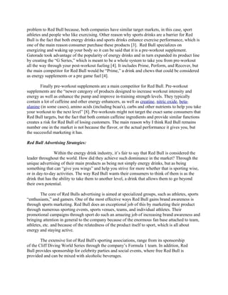 problem to Red Bull because, both companies have similar target markets, in this case, sport
athletes and people who like exercising. Other reason why sports drinks are a barrier for Red
Bull is the fact that both energy drinks and sports drinks enhance exercise performance, which is
one of the main reason consumer purchase these products [3]. Red Bull specializes on
energizing and waking up your body so it can be said that it is a pre-workout supplement.
Gatorade took advantage of the popularity of energy drinks and in turn expanded its product line
by creating the “G Series,” which is meant to be a whole system to take you from pre-workout
all the way through your post-workout fueling [4]. It includes Prime, Perform, and Recover, but
the main competitor for Red Bull would be “Prime,” a drink and chews that could be considered
as energy supplements or a pre game fuel [4].
Finally pre-workout supplements are a main competitor for Red Bull. Pre-workout
supplements are the “newer category of products designed to increase workout intensity and
energy as well as enhance the pump and improve in-training strength levels. They typically
contain a lot of caffeine and other energy enhancers, as well as creatine, nitric oxide, beta-
alanine (in some cases), amino acids (including bcaa's), carbs and other nutrients to help you take
your workout to the next level” [8]. Pre-workouts might not target the exact same consumers that
Red Bull targets, but the fact that both contain caffeine ingredients and provide similar functions
creates a risk for Red Bull of losing customers. The main reason why I think Red Bull remains
number one in the market is not because the flavor, or the actual performance it gives you, but
the successful marketing it has.
Red Bull Advertising Strategies:
Within the energy drink industry, it’s fair to say that Red Bull is considered the
leader throughout the world. How did they achieve such dominance in the market? Through the
unique advertising of their main products as being not simply energy drinks, but as being
something that can “give you wings” and help you strive for more whether that is sporting wise,
or in day-to-day activities. The way Red Bull wants their consumers to think of them is as the
drink that has the ability to take them to another level, a drink that allows them to go beyond
their own potential.
The core of Red Bulls advertising is aimed at specialized groups, such as athletes, sports
“enthusiasts,” and gamers. One of the most effective ways Red Bull gains brand awareness is
through sports marketing. Red Bull does an exceptional job of this by marketing their product
through numerous sporting events, sports venues, teams, and individual athletes. Their
promotional campaigns through sport do such an amazing job of increasing brand awareness and
bringing attention in general to the company because of the enormous fan base attached to team,
athletes, etc. and because of the relatedness of the product itself to sport, which is all about
energy and staying active.
The extensive list of Red Bull's sporting associations, range from its sponsorship
of the Cliff Diving World Series through the company’s Formula 1 team. In addition, Red
Bull provides sponsorship for celebrity parties and social events, where free Red Bull is
provided and can be mixed with alcoholic beverages.
 